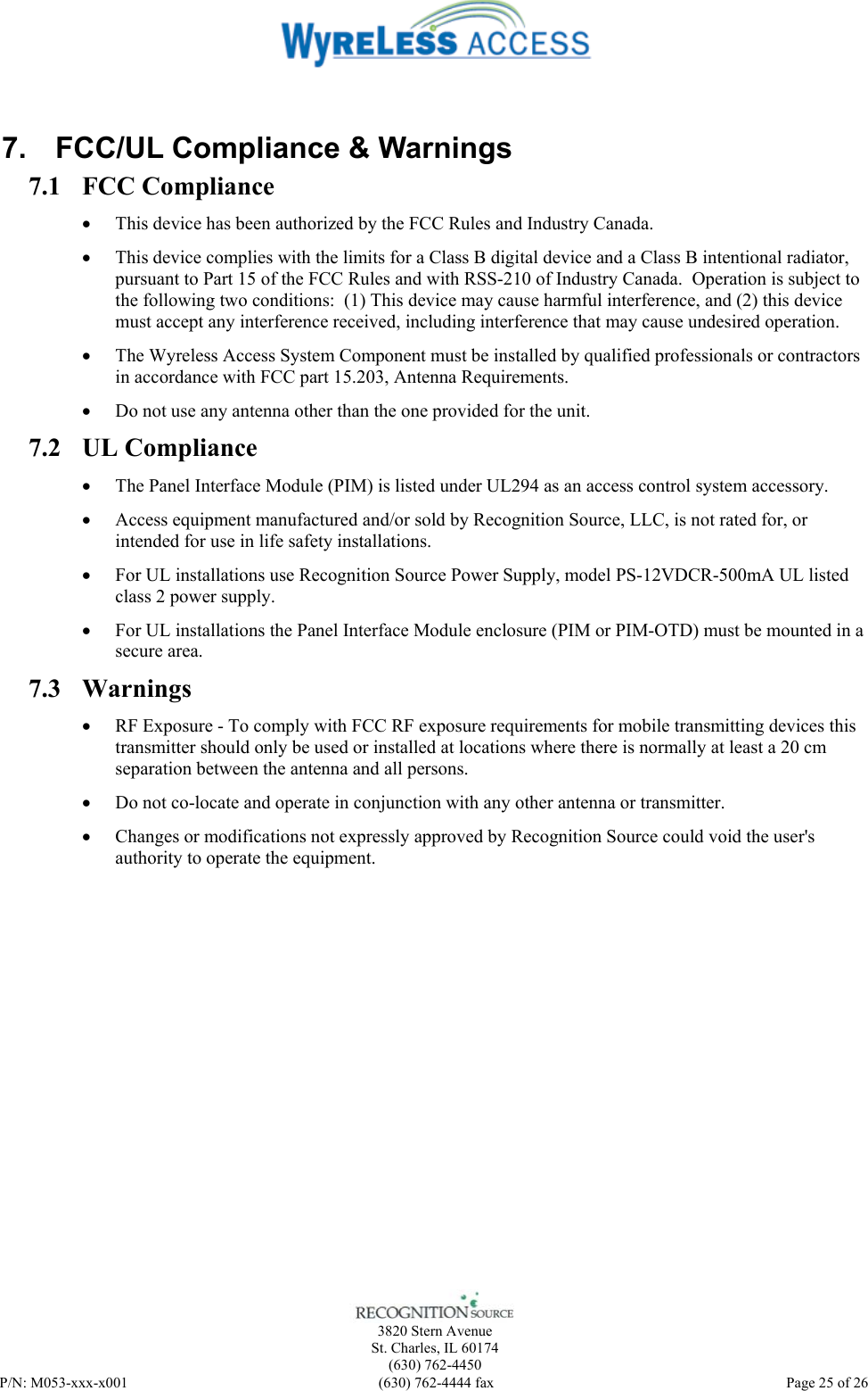    3820 Stern Avenue St. Charles, IL 60174 (630) 762-4450 P/N: M053-xxx-x001  (630) 762-4444 fax   Page 25 of 26  7.  FCC/UL Compliance &amp; Warnings 7.1 FCC Compliance • This device has been authorized by the FCC Rules and Industry Canada.   • This device complies with the limits for a Class B digital device and a Class B intentional radiator, pursuant to Part 15 of the FCC Rules and with RSS-210 of Industry Canada.  Operation is subject to the following two conditions:  (1) This device may cause harmful interference, and (2) this device must accept any interference received, including interference that may cause undesired operation.   • The Wyreless Access System Component must be installed by qualified professionals or contractors in accordance with FCC part 15.203, Antenna Requirements. • Do not use any antenna other than the one provided for the unit. 7.2 UL Compliance • The Panel Interface Module (PIM) is listed under UL294 as an access control system accessory. • Access equipment manufactured and/or sold by Recognition Source, LLC, is not rated for, or intended for use in life safety installations. • For UL installations use Recognition Source Power Supply, model PS-12VDCR-500mA UL listed class 2 power supply. • For UL installations the Panel Interface Module enclosure (PIM or PIM-OTD) must be mounted in a secure area. 7.3 Warnings • RF Exposure - To comply with FCC RF exposure requirements for mobile transmitting devices this transmitter should only be used or installed at locations where there is normally at least a 20 cm separation between the antenna and all persons. • Do not co-locate and operate in conjunction with any other antenna or transmitter. • Changes or modifications not expressly approved by Recognition Source could void the user&apos;s authority to operate the equipment. 