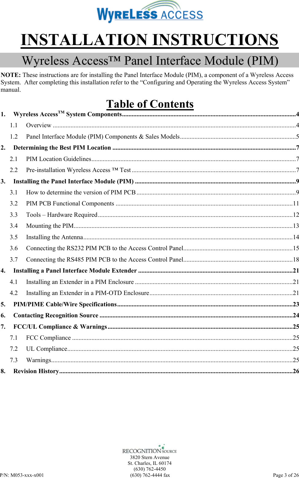    3820 Stern Avenue St. Charles, IL 60174 (630) 762-4450 P/N: M053-xxx-x001  (630) 762-4444 fax   Page 3 of 26 INSTALLATION INSTRUCTIONS Wyreless Access™ Panel Interface Module (PIM) NOTE: These instructions are for installing the Panel Interface Module (PIM), a component of a Wyreless Access System.  After completing this installation refer to the “Configuring and Operating the Wyreless Access System” manual. Table of Contents 1. Wyreless AccessTM System Components............................................................................................................4 1.1 Overview .......................................................................................................................................................4 1.2 Panel Interface Module (PIM) Components &amp; Sales Models........................................................................5 2. Determining the Best PIM Location ..................................................................................................................7 2.1 PIM Location Guidelines...............................................................................................................................7 2.2 Pre-installation Wyreless Access ™ Test ......................................................................................................7 3. Installing the Panel Interface Module (PIM) ....................................................................................................9 3.1 How to determine the version of PIM PCB ...................................................................................................9 3.2 PIM PCB Functional Components ..............................................................................................................11 3.3 Tools – Hardware Required.........................................................................................................................12 3.4 Mounting the PIM........................................................................................................................................13 3.5 Installing the Antenna..................................................................................................................................14 3.6 Connecting the RS232 PIM PCB to the Access Control Panel....................................................................15 3.7 Connecting the RS485 PIM PCB to the Access Control Panel....................................................................18 4. Installing a Panel Interface Module Extender ................................................................................................21 4.1 Installing an Extender in a PIM Enclosure ..................................................................................................21 4.2 Installing an Extender in a PIM-OTD Enclosure.........................................................................................21 5. PIM/PIME Cable/Wire Specifications.............................................................................................................23 6. Contacting Recognition Source ........................................................................................................................24 7. FCC/UL Compliance &amp; Warnings...................................................................................................................25 7.1 FCC Compliance .........................................................................................................................................25 7.2 UL Compliance............................................................................................................................................25 7.3 Warnings......................................................................................................................................................25 8. Revision History.................................................................................................................................................26  