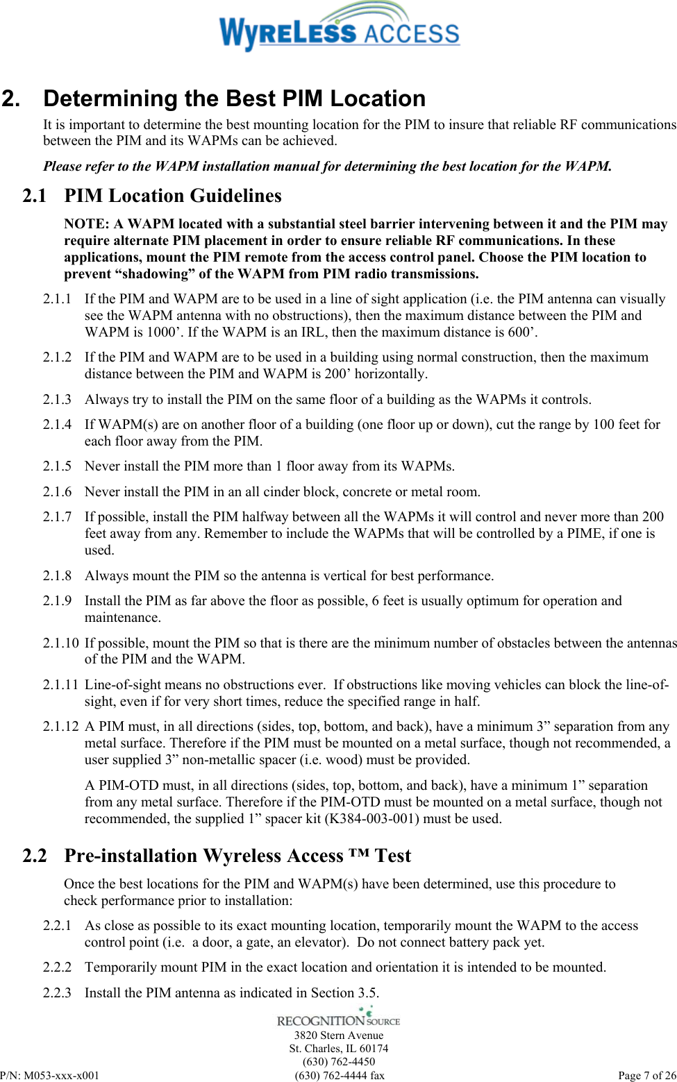    3820 Stern Avenue St. Charles, IL 60174 (630) 762-4450 P/N: M053-xxx-x001  (630) 762-4444 fax   Page 7 of 26 2.  Determining the Best PIM Location It is important to determine the best mounting location for the PIM to insure that reliable RF communications between the PIM and its WAPMs can be achieved.   Please refer to the WAPM installation manual for determining the best location for the WAPM. 2.1 PIM Location Guidelines NOTE: A WAPM located with a substantial steel barrier intervening between it and the PIM may require alternate PIM placement in order to ensure reliable RF communications. In these applications, mount the PIM remote from the access control panel. Choose the PIM location to prevent “shadowing” of the WAPM from PIM radio transmissions. 2.1.1 If the PIM and WAPM are to be used in a line of sight application (i.e. the PIM antenna can visually see the WAPM antenna with no obstructions), then the maximum distance between the PIM and WAPM is 1000’. If the WAPM is an IRL, then the maximum distance is 600’.  2.1.2 If the PIM and WAPM are to be used in a building using normal construction, then the maximum distance between the PIM and WAPM is 200’ horizontally.  2.1.3 Always try to install the PIM on the same floor of a building as the WAPMs it controls. 2.1.4 If WAPM(s) are on another floor of a building (one floor up or down), cut the range by 100 feet for each floor away from the PIM.   2.1.5 Never install the PIM more than 1 floor away from its WAPMs. 2.1.6 Never install the PIM in an all cinder block, concrete or metal room. 2.1.7 If possible, install the PIM halfway between all the WAPMs it will control and never more than 200 feet away from any. Remember to include the WAPMs that will be controlled by a PIME, if one is used. 2.1.8 Always mount the PIM so the antenna is vertical for best performance. 2.1.9 Install the PIM as far above the floor as possible, 6 feet is usually optimum for operation and maintenance. 2.1.10 If possible, mount the PIM so that is there are the minimum number of obstacles between the antennas of the PIM and the WAPM. 2.1.11 Line-of-sight means no obstructions ever.  If obstructions like moving vehicles can block the line-of-sight, even if for very short times, reduce the specified range in half. 2.1.12 A PIM must, in all directions (sides, top, bottom, and back), have a minimum 3” separation from any metal surface. Therefore if the PIM must be mounted on a metal surface, though not recommended, a user supplied 3” non-metallic spacer (i.e. wood) must be provided. A PIM-OTD must, in all directions (sides, top, bottom, and back), have a minimum 1” separation from any metal surface. Therefore if the PIM-OTD must be mounted on a metal surface, though not recommended, the supplied 1” spacer kit (K384-003-001) must be used.  2.2 Pre-installation Wyreless Access ™ Test Once the best locations for the PIM and WAPM(s) have been determined, use this procedure to check performance prior to installation: 2.2.1 As close as possible to its exact mounting location, temporarily mount the WAPM to the access control point (i.e.  a door, a gate, an elevator).  Do not connect battery pack yet. 2.2.2 Temporarily mount PIM in the exact location and orientation it is intended to be mounted. 2.2.3 Install the PIM antenna as indicated in Section 3.5.  