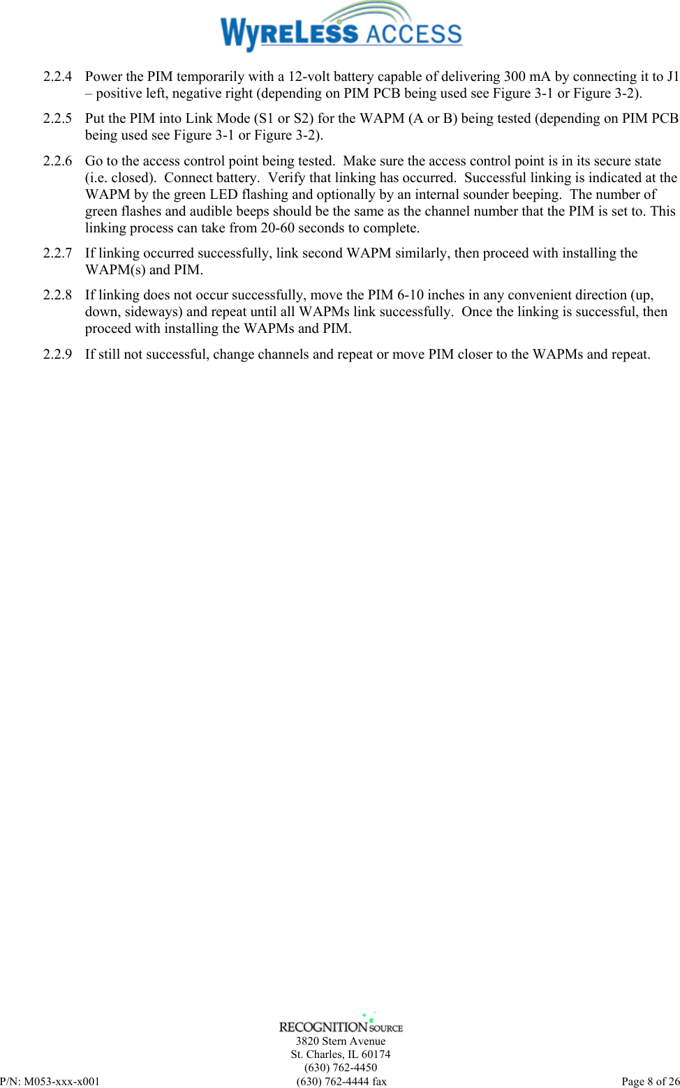    3820 Stern Avenue St. Charles, IL 60174 (630) 762-4450 P/N: M053-xxx-x001  (630) 762-4444 fax   Page 8 of 26 2.2.4 Power the PIM temporarily with a 12-volt battery capable of delivering 300 mA by connecting it to J1 – positive left, negative right (depending on PIM PCB being used see Figure 3-1 or Figure 3-2). 2.2.5 Put the PIM into Link Mode (S1 or S2) for the WAPM (A or B) being tested (depending on PIM PCB being used see Figure 3-1 or Figure 3-2). 2.2.6 Go to the access control point being tested.  Make sure the access control point is in its secure state (i.e. closed).  Connect battery.  Verify that linking has occurred.  Successful linking is indicated at the WAPM by the green LED flashing and optionally by an internal sounder beeping.  The number of green flashes and audible beeps should be the same as the channel number that the PIM is set to. This linking process can take from 20-60 seconds to complete. 2.2.7 If linking occurred successfully, link second WAPM similarly, then proceed with installing the WAPM(s) and PIM. 2.2.8 If linking does not occur successfully, move the PIM 6-10 inches in any convenient direction (up, down, sideways) and repeat until all WAPMs link successfully.  Once the linking is successful, then proceed with installing the WAPMs and PIM. 2.2.9 If still not successful, change channels and repeat or move PIM closer to the WAPMs and repeat. 