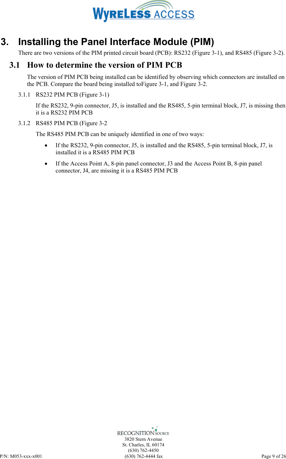    3820 Stern Avenue St. Charles, IL 60174 (630) 762-4450 P/N: M053-xxx-x001  (630) 762-4444 fax   Page 9 of 26 3.  Installing the Panel Interface Module (PIM) There are two versions of the PIM printed circuit board (PCB): RS232 (Figure 3-1), and RS485 (Figure 3-2).   3.1 How to determine the version of PIM PCB The version of PIM PCB being installed can be identified by observing which connectors are installed on the PCB. Compare the board being installed toFigure 3-1, and Figure 3-2. 3.1.1 RS232 PIM PCB (Figure 3-1) If the RS232, 9-pin connector, J5, is installed and the RS485, 5-pin terminal block, J7, is missing then it is a RS232 PIM PCB 3.1.2 RS485 PIM PCB (Figure 3-2 The RS485 PIM PCB can be uniquely identified in one of two ways: • If the RS232, 9-pin connector, J5, is installed and the RS485, 5-pin terminal block, J7, is installed it is a RS485 PIM PCB • If the Access Point A, 8-pin panel connector, J3 and the Access Point B, 8-pin panel connector, J4, are missing it is a RS485 PIM PCB    