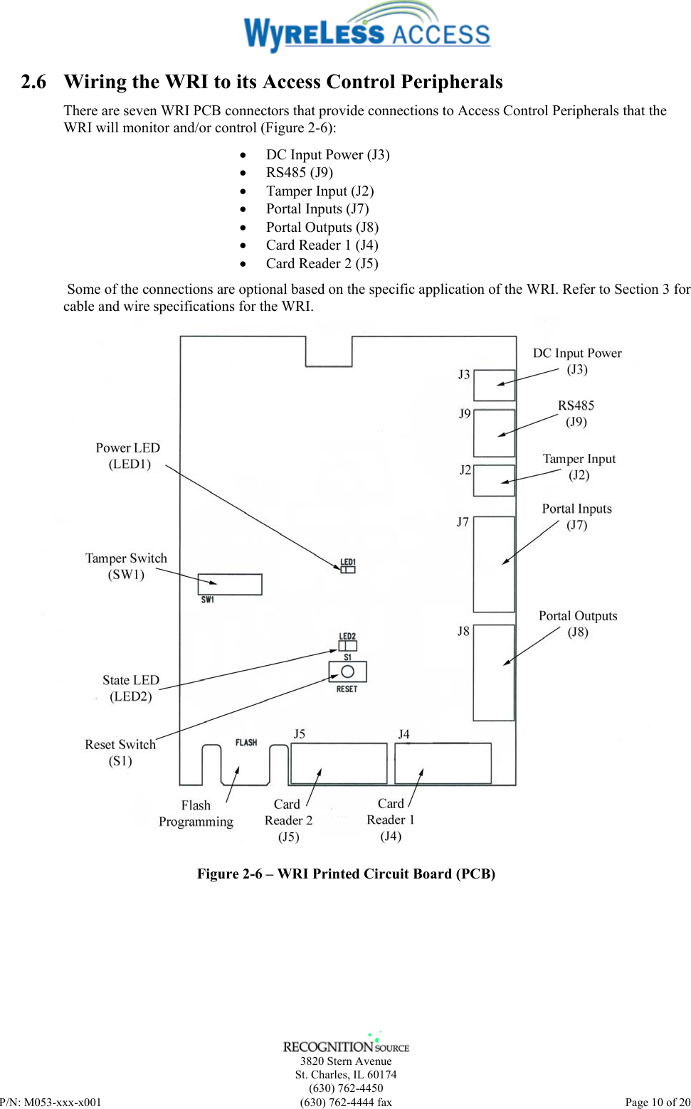    3820 Stern Avenue St. Charles, IL 60174 (630) 762-4450 P/N: M053-xxx-x001  (630) 762-4444 fax   Page 10 of 20 2.6 Wiring the WRI to its Access Control Peripherals There are seven WRI PCB connectors that provide connections to Access Control Peripherals that the WRI will monitor and/or control (Figure 2-6): • DC Input Power (J3) • RS485 (J9) • Tamper Input (J2) • Portal Inputs (J7) • Portal Outputs (J8) • Card Reader 1 (J4) • Card Reader 2 (J5)  Some of the connections are optional based on the specific application of the WRI. Refer to Section 3 for cable and wire specifications for the WRI.  Figure 2-6 – WRI Printed Circuit Board (PCB) 