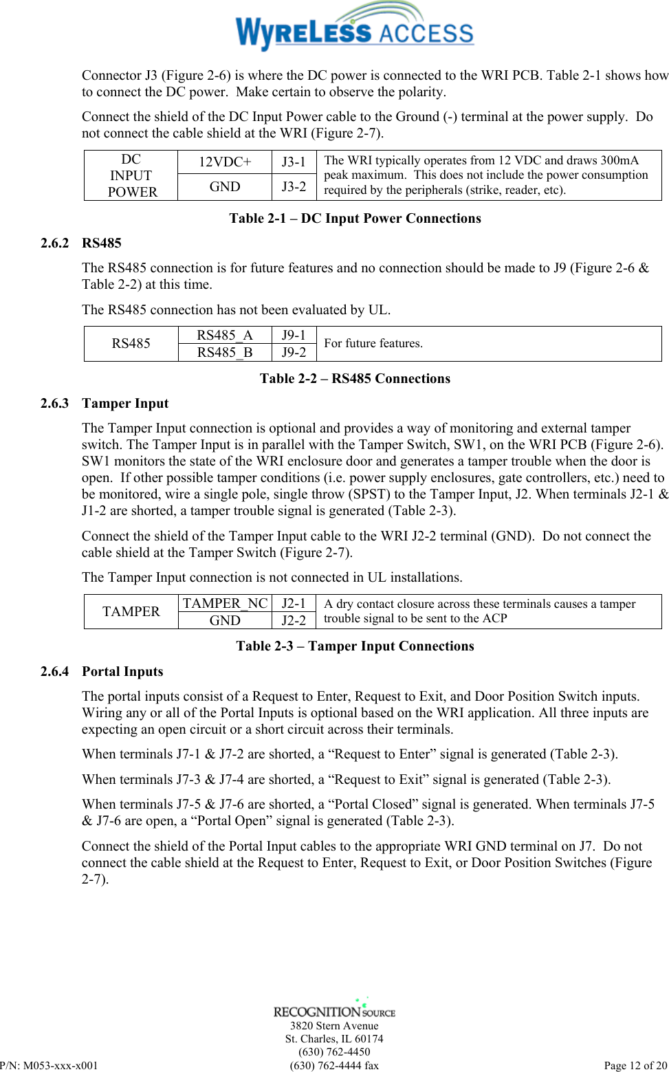    3820 Stern Avenue St. Charles, IL 60174 (630) 762-4450 P/N: M053-xxx-x001  (630) 762-4444 fax   Page 12 of 20 Connector J3 (Figure 2-6) is where the DC power is connected to the WRI PCB. Table 2-1 shows how to connect the DC power.  Make certain to observe the polarity. Connect the shield of the DC Input Power cable to the Ground (-) terminal at the power supply.  Do not connect the cable shield at the WRI (Figure 2-7). 12VDC+ J3-1 DC INPUT  POWER  GND J3-2 The WRI typically operates from 12 VDC and draws 300mA peak maximum.  This does not include the power consumption required by the peripherals (strike, reader, etc). Table 2-1 – DC Input Power Connections 2.6.2 RS485 The RS485 connection is for future features and no connection should be made to J9 (Figure 2-6 &amp; Table 2-2) at this time.  The RS485 connection has not been evaluated by UL. RS485_A J9-1 RS485  RS485_B J9-2 For future features. Table 2-2 – RS485 Connections 2.6.3 Tamper Input The Tamper Input connection is optional and provides a way of monitoring and external tamper switch. The Tamper Input is in parallel with the Tamper Switch, SW1, on the WRI PCB (Figure 2-6). SW1 monitors the state of the WRI enclosure door and generates a tamper trouble when the door is open.  If other possible tamper conditions (i.e. power supply enclosures, gate controllers, etc.) need to be monitored, wire a single pole, single throw (SPST) to the Tamper Input, J2. When terminals J2-1 &amp; J1-2 are shorted, a tamper trouble signal is generated (Table 2-3). Connect the shield of the Tamper Input cable to the WRI J2-2 terminal (GND).  Do not connect the cable shield at the Tamper Switch (Figure 2-7). The Tamper Input connection is not connected in UL installations. TAMPER_NC J2-1 TAMPER  GND J2-2 A dry contact closure across these terminals causes a tamper trouble signal to be sent to the ACP  Table 2-3 – Tamper Input Connections 2.6.4 Portal Inputs The portal inputs consist of a Request to Enter, Request to Exit, and Door Position Switch inputs. Wiring any or all of the Portal Inputs is optional based on the WRI application. All three inputs are expecting an open circuit or a short circuit across their terminals.   When terminals J7-1 &amp; J7-2 are shorted, a “Request to Enter” signal is generated (Table 2-3). When terminals J7-3 &amp; J7-4 are shorted, a “Request to Exit” signal is generated (Table 2-3). When terminals J7-5 &amp; J7-6 are shorted, a “Portal Closed” signal is generated. When terminals J7-5 &amp; J7-6 are open, a “Portal Open” signal is generated (Table 2-3). Connect the shield of the Portal Input cables to the appropriate WRI GND terminal on J7.  Do not connect the cable shield at the Request to Enter, Request to Exit, or Door Position Switches (Figure 2-7). 