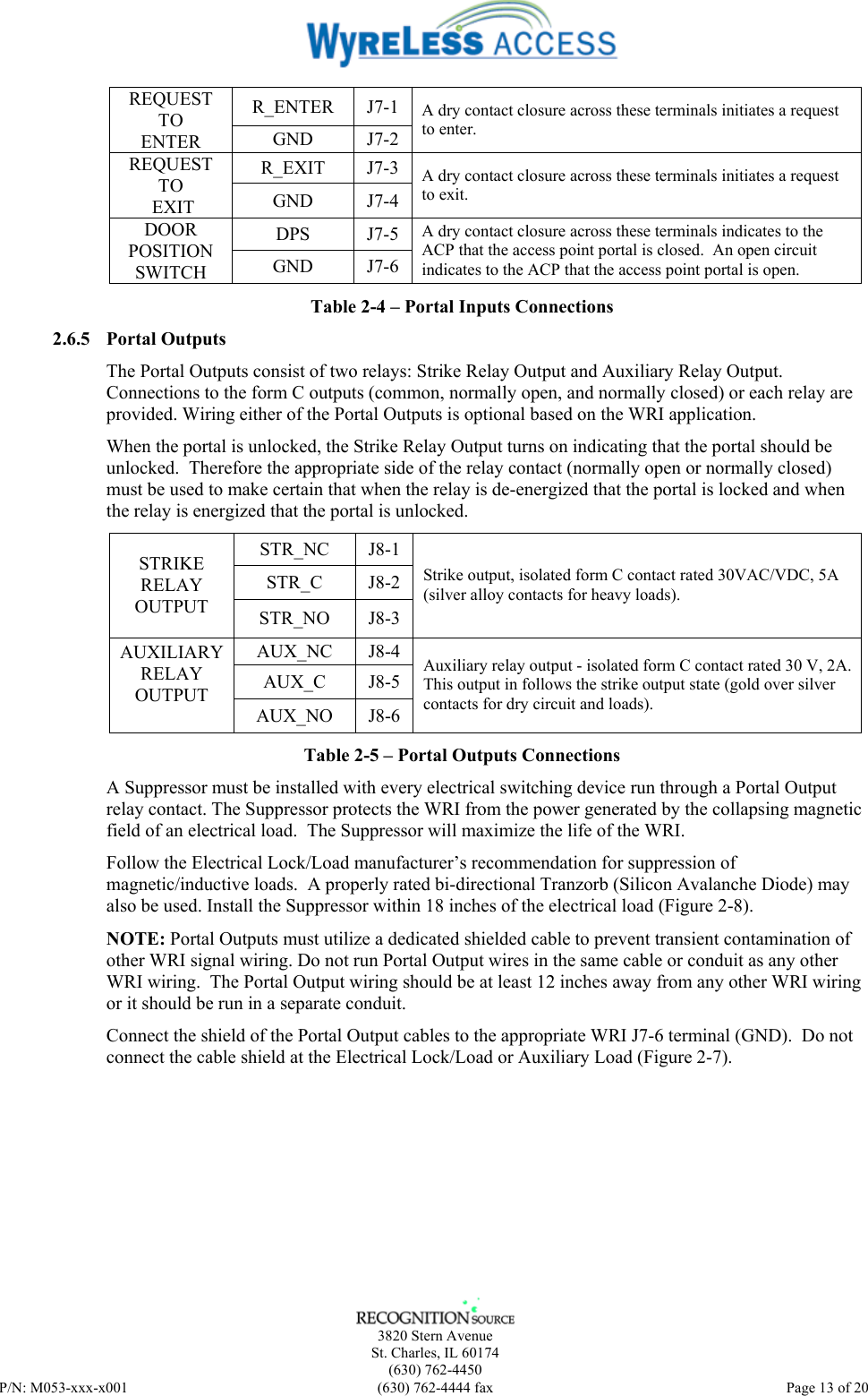    3820 Stern Avenue St. Charles, IL 60174 (630) 762-4450 P/N: M053-xxx-x001  (630) 762-4444 fax   Page 13 of 20 R_ENTER J7-1 REQUEST TO ENTER  GND J7-2 A dry contact closure across these terminals initiates a request to enter. R_EXIT J7-3 REQUEST TO  EXIT  GND J7-4 A dry contact closure across these terminals initiates a request to exit. DPS J7-5 DOOR POSITION SWITCH  GND J7-6 A dry contact closure across these terminals indicates to the ACP that the access point portal is closed.  An open circuit indicates to the ACP that the access point portal is open. Table 2-4 – Portal Inputs Connections 2.6.5 Portal Outputs The Portal Outputs consist of two relays: Strike Relay Output and Auxiliary Relay Output. Connections to the form C outputs (common, normally open, and normally closed) or each relay are provided. Wiring either of the Portal Outputs is optional based on the WRI application.  When the portal is unlocked, the Strike Relay Output turns on indicating that the portal should be unlocked.  Therefore the appropriate side of the relay contact (normally open or normally closed) must be used to make certain that when the relay is de-energized that the portal is locked and when the relay is energized that the portal is unlocked. STR_NC J8-1 STR_C J8-2 STRIKE RELAY OUTPUT  STR_NO J8-3 Strike output, isolated form C contact rated 30VAC/VDC, 5A (silver alloy contacts for heavy loads). AUX_NC J8-4 AUX_C J8-5 AUXILIARY RELAY OUTPUT  AUX_NO J8-6 Auxiliary relay output - isolated form C contact rated 30 V, 2A. This output in follows the strike output state (gold over silver contacts for dry circuit and loads). Table 2-5 – Portal Outputs Connections A Suppressor must be installed with every electrical switching device run through a Portal Output relay contact. The Suppressor protects the WRI from the power generated by the collapsing magnetic field of an electrical load.  The Suppressor will maximize the life of the WRI. Follow the Electrical Lock/Load manufacturer’s recommendation for suppression of magnetic/inductive loads.  A properly rated bi-directional Tranzorb (Silicon Avalanche Diode) may also be used. Install the Suppressor within 18 inches of the electrical load (Figure 2-8). NOTE: Portal Outputs must utilize a dedicated shielded cable to prevent transient contamination of other WRI signal wiring. Do not run Portal Output wires in the same cable or conduit as any other WRI wiring.  The Portal Output wiring should be at least 12 inches away from any other WRI wiring or it should be run in a separate conduit. Connect the shield of the Portal Output cables to the appropriate WRI J7-6 terminal (GND).  Do not connect the cable shield at the Electrical Lock/Load or Auxiliary Load (Figure 2-7).   