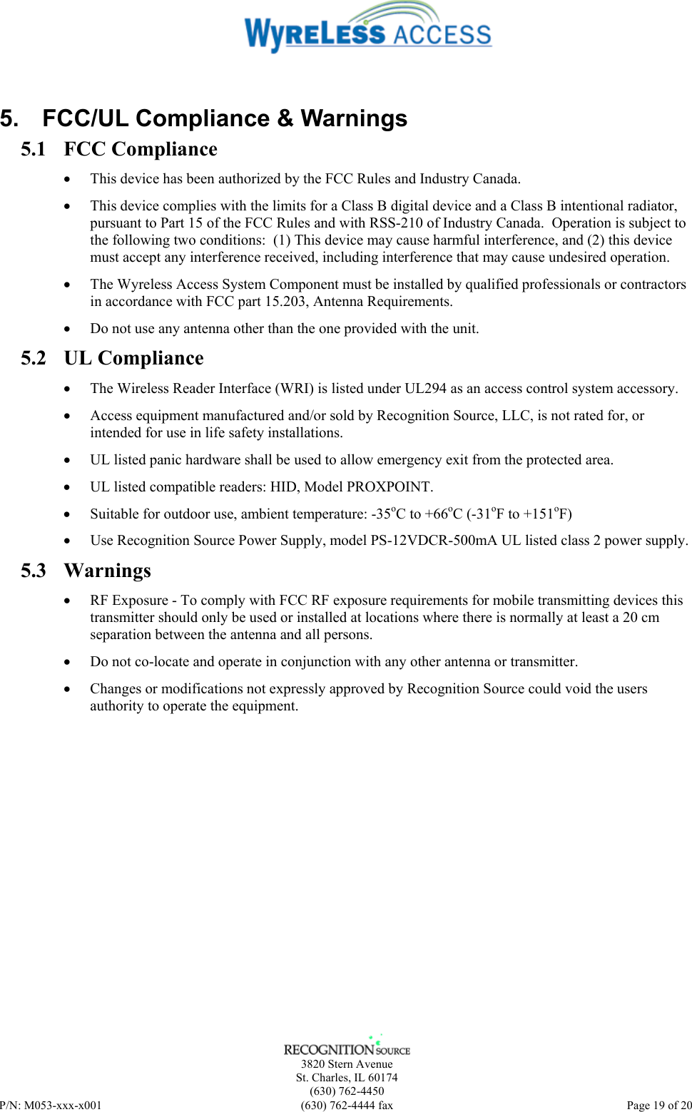    3820 Stern Avenue St. Charles, IL 60174 (630) 762-4450 P/N: M053-xxx-x001  (630) 762-4444 fax   Page 19 of 20  5.  FCC/UL Compliance &amp; Warnings 5.1 FCC Compliance • This device has been authorized by the FCC Rules and Industry Canada.   • This device complies with the limits for a Class B digital device and a Class B intentional radiator, pursuant to Part 15 of the FCC Rules and with RSS-210 of Industry Canada.  Operation is subject to the following two conditions:  (1) This device may cause harmful interference, and (2) this device must accept any interference received, including interference that may cause undesired operation.   • The Wyreless Access System Component must be installed by qualified professionals or contractors in accordance with FCC part 15.203, Antenna Requirements. • Do not use any antenna other than the one provided with the unit. 5.2 UL Compliance • The Wireless Reader Interface (WRI) is listed under UL294 as an access control system accessory. • Access equipment manufactured and/or sold by Recognition Source, LLC, is not rated for, or intended for use in life safety installations. • UL listed panic hardware shall be used to allow emergency exit from the protected area. • UL listed compatible readers: HID, Model PROXPOINT. • Suitable for outdoor use, ambient temperature: -35oC to +66oC (-31oF to +151oF) • Use Recognition Source Power Supply, model PS-12VDCR-500mA UL listed class 2 power supply. 5.3 Warnings • RF Exposure - To comply with FCC RF exposure requirements for mobile transmitting devices this transmitter should only be used or installed at locations where there is normally at least a 20 cm separation between the antenna and all persons. • Do not co-locate and operate in conjunction with any other antenna or transmitter. • Changes or modifications not expressly approved by Recognition Source could void the users authority to operate the equipment. 