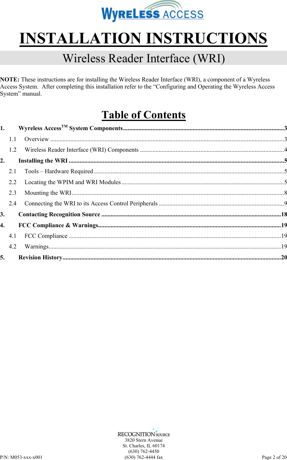    3820 Stern Avenue St. Charles, IL 60174 (630) 762-4450 P/N: M053-xxx-x001  (630) 762-4444 fax   Page 2 of 20 INSTALLATION INSTRUCTIONS Wireless Reader Interface (WRI) NOTE: These instructions are for installing the Wireless Reader Interface (WRI), a component of a Wyreless Access System.  After completing this installation refer to the “Configuring and Operating the Wyreless Access System” manual. Table of Contents 1. Wyreless AccessTM System Components........................................................................................................3 1.1 Overview .......................................................................................................................................................3 1.2 Wireless Reader Interface (WRI) Components .............................................................................................4 2. Installing the WRI ...........................................................................................................................................5 2.1 Tools – Hardware Required...........................................................................................................................5 2.2 Locating the WPIM and WRI Modules.........................................................................................................5 2.3 Mounting the WRI.........................................................................................................................................8 2.4 Connecting the WRI to its Access Control Peripherals .................................................................................9 3. Contacting Recognition Source ....................................................................................................................18 4. FCC Compliance &amp; Warnings......................................................................................................................19 4.1 FCC Compliance .........................................................................................................................................19 4.2 Warnings......................................................................................................................................................19 5. Revision History.............................................................................................................................................20  