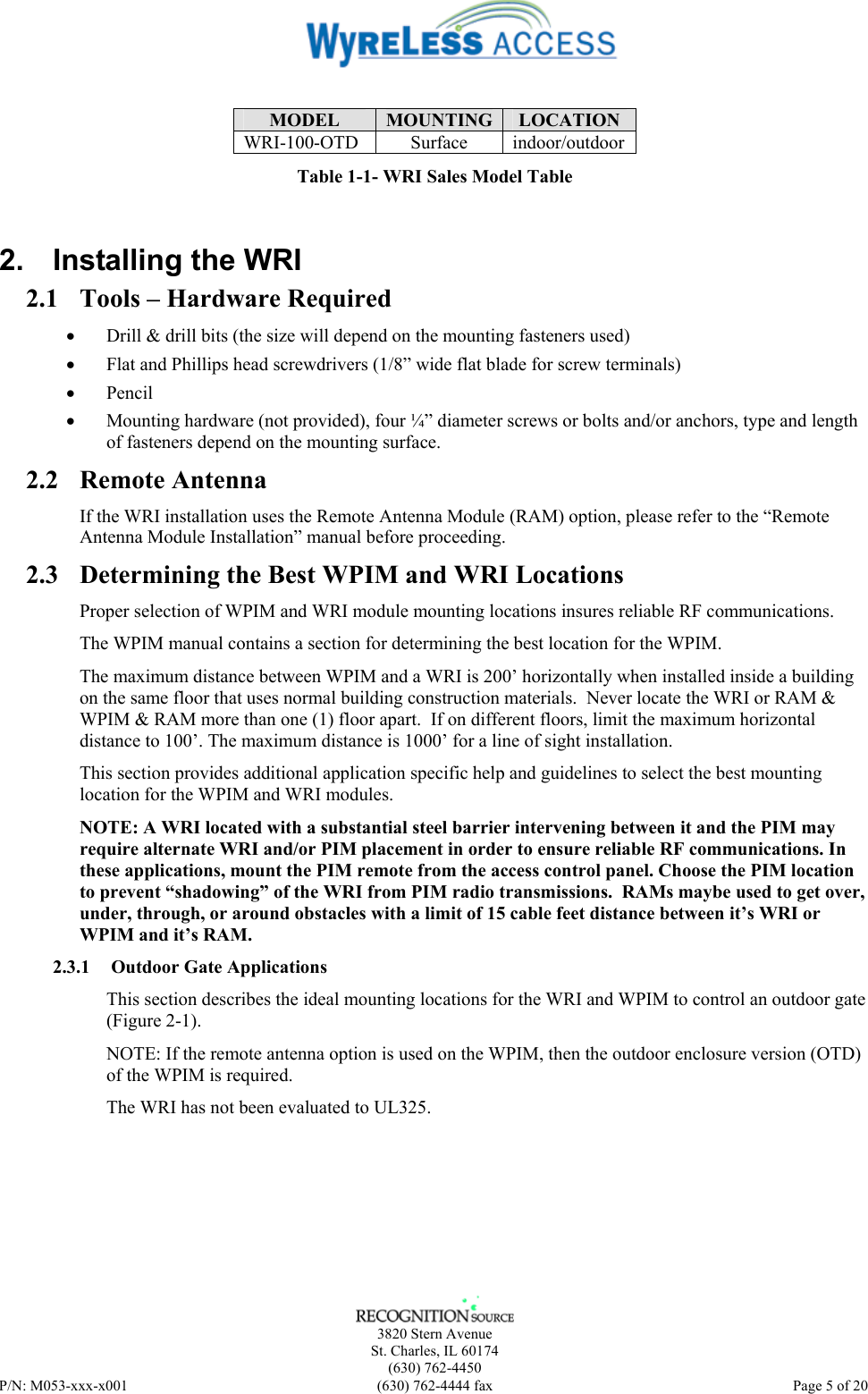    3820 Stern Avenue St. Charles, IL 60174 (630) 762-4450 P/N: M053-xxx-x001  (630) 762-4444 fax   Page 5 of 20  MODEL  MOUNTING  LOCATION WRI-100-OTD Surface indoor/outdoor Table 1-1- WRI Sales Model Table 2.  Installing the WRI 2.1 Tools – Hardware Required • Drill &amp; drill bits (the size will depend on the mounting fasteners used) • Flat and Phillips head screwdrivers (1/8” wide flat blade for screw terminals) • Pencil • Mounting hardware (not provided), four ¼” diameter screws or bolts and/or anchors, type and length of fasteners depend on the mounting surface. 2.2 Remote Antenna If the WRI installation uses the Remote Antenna Module (RAM) option, please refer to the “Remote Antenna Module Installation” manual before proceeding. 2.3 Determining the Best WPIM and WRI Locations Proper selection of WPIM and WRI module mounting locations insures reliable RF communications.  The WPIM manual contains a section for determining the best location for the WPIM. The maximum distance between WPIM and a WRI is 200’ horizontally when installed inside a building on the same floor that uses normal building construction materials.  Never locate the WRI or RAM &amp; WPIM &amp; RAM more than one (1) floor apart.  If on different floors, limit the maximum horizontal distance to 100’. The maximum distance is 1000’ for a line of sight installation. This section provides additional application specific help and guidelines to select the best mounting location for the WPIM and WRI modules. NOTE: A WRI located with a substantial steel barrier intervening between it and the PIM may require alternate WRI and/or PIM placement in order to ensure reliable RF communications. In these applications, mount the PIM remote from the access control panel. Choose the PIM location to prevent “shadowing” of the WRI from PIM radio transmissions.  RAMs maybe used to get over, under, through, or around obstacles with a limit of 15 cable feet distance between it’s WRI or WPIM and it’s RAM. 2.3.1  Outdoor Gate Applications This section describes the ideal mounting locations for the WRI and WPIM to control an outdoor gate (Figure 2-1). NOTE: If the remote antenna option is used on the WPIM, then the outdoor enclosure version (OTD) of the WPIM is required. The WRI has not been evaluated to UL325. 