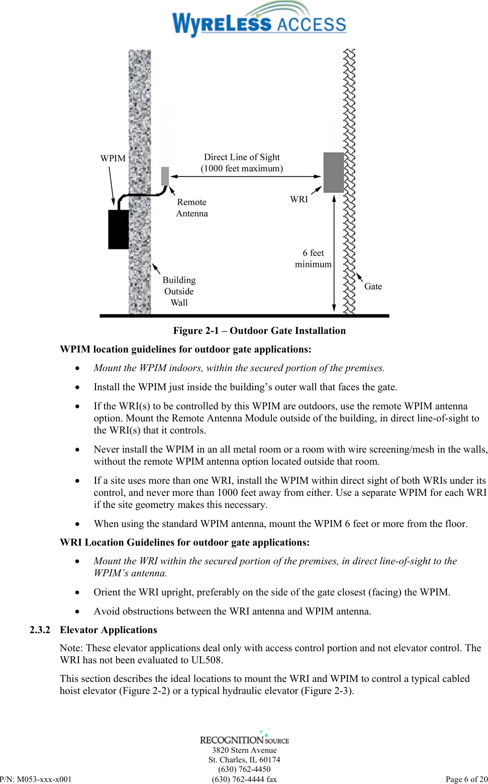    3820 Stern Avenue St. Charles, IL 60174 (630) 762-4450 P/N: M053-xxx-x001  (630) 762-4444 fax   Page 6 of 20  Figure 2-1 – Outdoor Gate Installation WPIM location guidelines for outdoor gate applications: • Mount the WPIM indoors, within the secured portion of the premises. • Install the WPIM just inside the building’s outer wall that faces the gate. • If the WRI(s) to be controlled by this WPIM are outdoors, use the remote WPIM antenna option. Mount the Remote Antenna Module outside of the building, in direct line-of-sight to the WRI(s) that it controls.  • Never install the WPIM in an all metal room or a room with wire screening/mesh in the walls, without the remote WPIM antenna option located outside that room. • If a site uses more than one WRI, install the WPIM within direct sight of both WRIs under its control, and never more than 1000 feet away from either. Use a separate WPIM for each WRI if the site geometry makes this necessary. • When using the standard WPIM antenna, mount the WPIM 6 feet or more from the floor.  WRI Location Guidelines for outdoor gate applications: • Mount the WRI within the secured portion of the premises, in direct line-of-sight to the WPIM’s antenna. • Orient the WRI upright, preferably on the side of the gate closest (facing) the WPIM. • Avoid obstructions between the WRI antenna and WPIM antenna. 2.3.2 Elevator Applications Note: These elevator applications deal only with access control portion and not elevator control. The WRI has not been evaluated to UL508. This section describes the ideal locations to mount the WRI and WPIM to control a typical cabled hoist elevator (Figure 2-2) or a typical hydraulic elevator (Figure 2-3).  