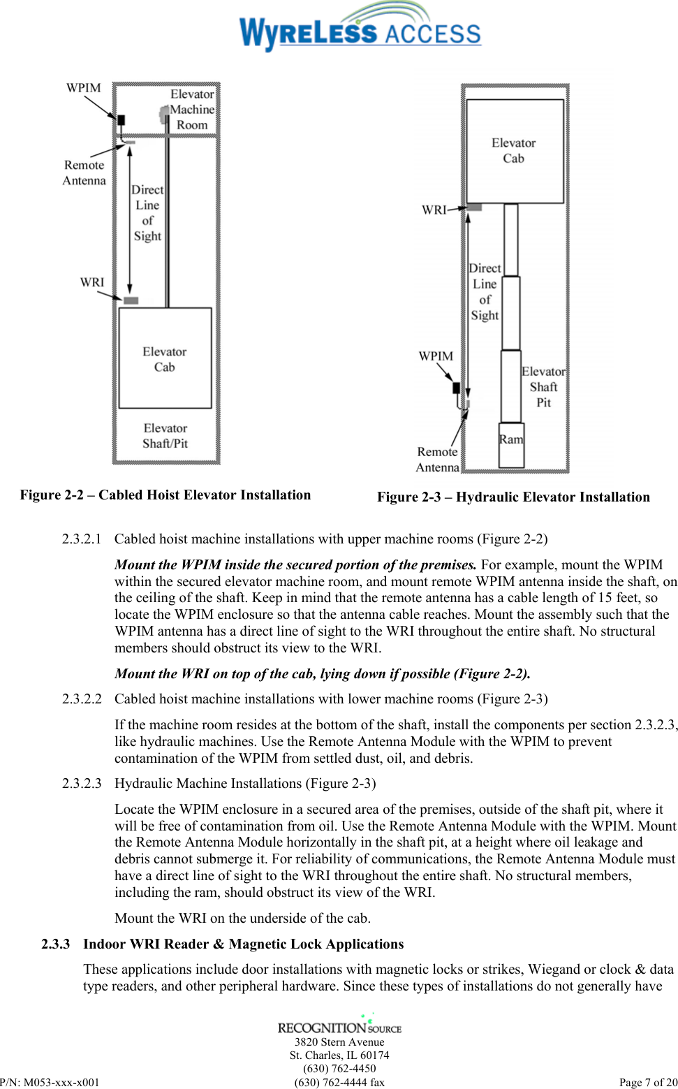    3820 Stern Avenue St. Charles, IL 60174 (630) 762-4450 P/N: M053-xxx-x001  (630) 762-4444 fax   Page 7 of 20  Figure 2-2 – Cabled Hoist Elevator Installation   Figure 2-3 – Hydraulic Elevator Installation  2.3.2.1 Cabled hoist machine installations with upper machine rooms (Figure 2-2) Mount the WPIM inside the secured portion of the premises. For example, mount the WPIM within the secured elevator machine room, and mount remote WPIM antenna inside the shaft, on the ceiling of the shaft. Keep in mind that the remote antenna has a cable length of 15 feet, so locate the WPIM enclosure so that the antenna cable reaches. Mount the assembly such that the WPIM antenna has a direct line of sight to the WRI throughout the entire shaft. No structural members should obstruct its view to the WRI. Mount the WRI on top of the cab, lying down if possible (Figure 2-2). 2.3.2.2 Cabled hoist machine installations with lower machine rooms (Figure 2-3) If the machine room resides at the bottom of the shaft, install the components per section 2.3.2.3, like hydraulic machines. Use the Remote Antenna Module with the WPIM to prevent contamination of the WPIM from settled dust, oil, and debris. 2.3.2.3 Hydraulic Machine Installations (Figure 2-3) Locate the WPIM enclosure in a secured area of the premises, outside of the shaft pit, where it will be free of contamination from oil. Use the Remote Antenna Module with the WPIM. Mount the Remote Antenna Module horizontally in the shaft pit, at a height where oil leakage and debris cannot submerge it. For reliability of communications, the Remote Antenna Module must have a direct line of sight to the WRI throughout the entire shaft. No structural members, including the ram, should obstruct its view of the WRI.  Mount the WRI on the underside of the cab.  2.3.3 Indoor WRI Reader &amp; Magnetic Lock Applications These applications include door installations with magnetic locks or strikes, Wiegand or clock &amp; data type readers, and other peripheral hardware. Since these types of installations do not generally have 