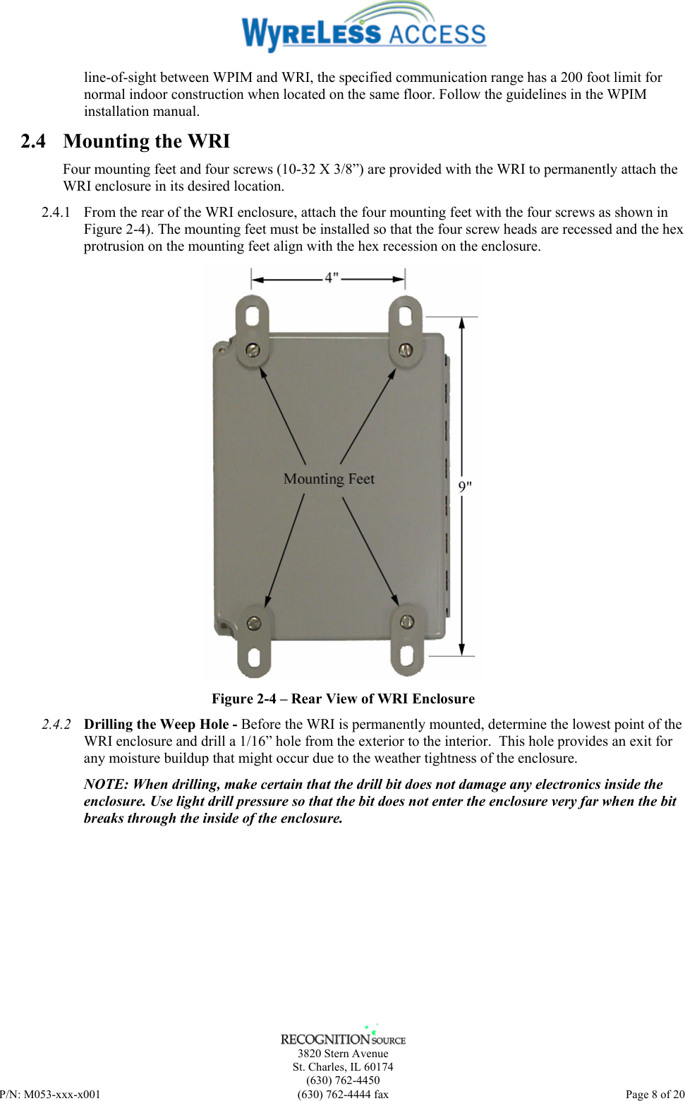    3820 Stern Avenue St. Charles, IL 60174 (630) 762-4450 P/N: M053-xxx-x001  (630) 762-4444 fax   Page 8 of 20 line-of-sight between WPIM and WRI, the specified communication range has a 200 foot limit for normal indoor construction when located on the same floor. Follow the guidelines in the WPIM installation manual. 2.4 Mounting the WRI Four mounting feet and four screws (10-32 X 3/8”) are provided with the WRI to permanently attach the WRI enclosure in its desired location. 2.4.1 From the rear of the WRI enclosure, attach the four mounting feet with the four screws as shown in Figure 2-4). The mounting feet must be installed so that the four screw heads are recessed and the hex protrusion on the mounting feet align with the hex recession on the enclosure.  Figure 2-4 – Rear View of WRI Enclosure 2.4.2 Drilling the Weep Hole - Before the WRI is permanently mounted, determine the lowest point of the WRI enclosure and drill a 1/16” hole from the exterior to the interior.  This hole provides an exit for any moisture buildup that might occur due to the weather tightness of the enclosure.  NOTE: When drilling, make certain that the drill bit does not damage any electronics inside the enclosure. Use light drill pressure so that the bit does not enter the enclosure very far when the bit breaks through the inside of the enclosure. 