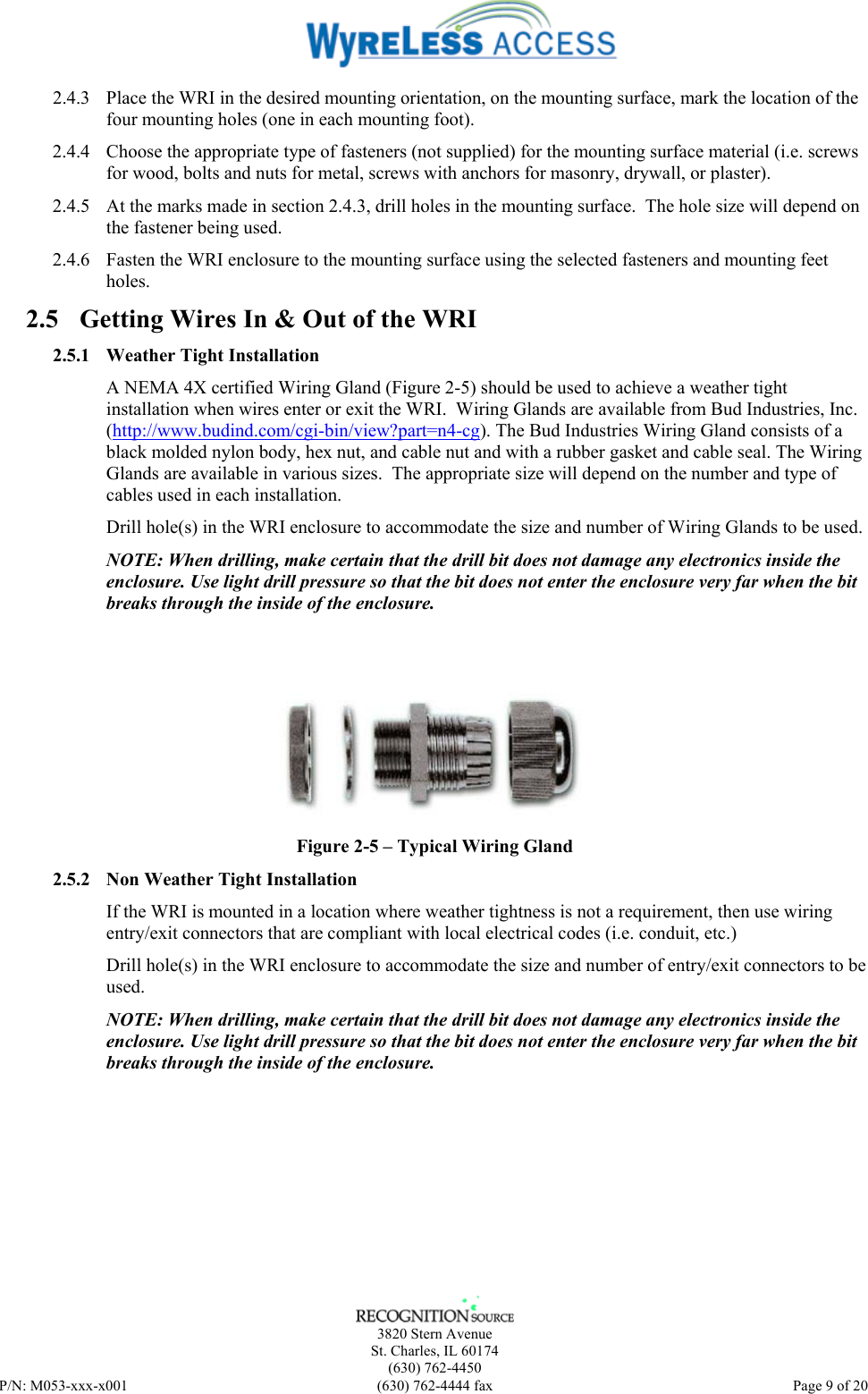    3820 Stern Avenue St. Charles, IL 60174 (630) 762-4450 P/N: M053-xxx-x001  (630) 762-4444 fax   Page 9 of 20 2.4.3 Place the WRI in the desired mounting orientation, on the mounting surface, mark the location of the four mounting holes (one in each mounting foot). 2.4.4 Choose the appropriate type of fasteners (not supplied) for the mounting surface material (i.e. screws for wood, bolts and nuts for metal, screws with anchors for masonry, drywall, or plaster).  2.4.5 At the marks made in section 2.4.3, drill holes in the mounting surface.  The hole size will depend on the fastener being used. 2.4.6 Fasten the WRI enclosure to the mounting surface using the selected fasteners and mounting feet holes. 2.5 Getting Wires In &amp; Out of the WRI 2.5.1 Weather Tight Installation A NEMA 4X certified Wiring Gland (Figure 2-5) should be used to achieve a weather tight installation when wires enter or exit the WRI.  Wiring Glands are available from Bud Industries, Inc. (http://www.budind.com/cgi-bin/view?part=n4-cg). The Bud Industries Wiring Gland consists of a black molded nylon body, hex nut, and cable nut and with a rubber gasket and cable seal. The Wiring Glands are available in various sizes.  The appropriate size will depend on the number and type of cables used in each installation.  Drill hole(s) in the WRI enclosure to accommodate the size and number of Wiring Glands to be used. NOTE: When drilling, make certain that the drill bit does not damage any electronics inside the enclosure. Use light drill pressure so that the bit does not enter the enclosure very far when the bit breaks through the inside of the enclosure.    Figure 2-5 – Typical Wiring Gland 2.5.2 Non Weather Tight Installation If the WRI is mounted in a location where weather tightness is not a requirement, then use wiring entry/exit connectors that are compliant with local electrical codes (i.e. conduit, etc.) Drill hole(s) in the WRI enclosure to accommodate the size and number of entry/exit connectors to be used. NOTE: When drilling, make certain that the drill bit does not damage any electronics inside the enclosure. Use light drill pressure so that the bit does not enter the enclosure very far when the bit breaks through the inside of the enclosure.   