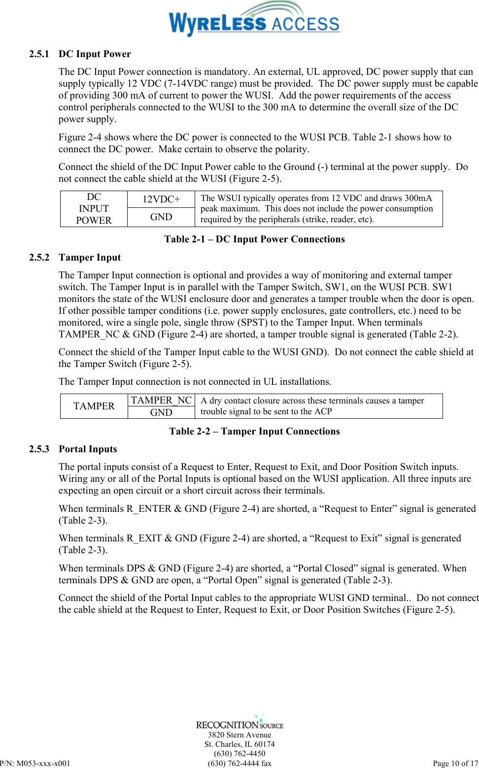    3820 Stern Avenue St. Charles, IL 60174 (630) 762-4450 P/N: M053-xxx-x001  (630) 762-4444 fax   Page 10 of 17 2.5.1 DC Input Power The DC Input Power connection is mandatory. An external, UL approved, DC power supply that can supply typically 12 VDC (7-14VDC range) must be provided.  The DC power supply must be capable of providing 300 mA of current to power the WUSI.  Add the power requirements of the access control peripherals connected to the WUSI to the 300 mA to determine the overall size of the DC power supply. Figure 2-4 shows where the DC power is connected to the WUSI PCB. Table 2-1 shows how to connect the DC power.  Make certain to observe the polarity. Connect the shield of the DC Input Power cable to the Ground (-) terminal at the power supply.  Do not connect the cable shield at the WUSI (Figure 2-5). 12VDC+ DC INPUT POWER  GND The WSUI typically operates from 12 VDC and draws 300mA peak maximum.  This does not include the power consumption required by the peripherals (strike, reader, etc). Table 2-1 – DC Input Power Connections 2.5.2 Tamper Input The Tamper Input connection is optional and provides a way of monitoring and external tamper switch. The Tamper Input is in parallel with the Tamper Switch, SW1, on the WUSI PCB. SW1 monitors the state of the WUSI enclosure door and generates a tamper trouble when the door is open.  If other possible tamper conditions (i.e. power supply enclosures, gate controllers, etc.) need to be monitored, wire a single pole, single throw (SPST) to the Tamper Input. When terminals TAMPER_NC &amp; GND (Figure 2-4) are shorted, a tamper trouble signal is generated (Table 2-2). Connect the shield of the Tamper Input cable to the WUSI GND).  Do not connect the cable shield at the Tamper Switch (Figure 2-5). The Tamper Input connection is not connected in UL installations. TAMPER_NCTAMPER  GND A dry contact closure across these terminals causes a tamper trouble signal to be sent to the ACP  Table 2-2 – Tamper Input Connections 2.5.3 Portal Inputs The portal inputs consist of a Request to Enter, Request to Exit, and Door Position Switch inputs. Wiring any or all of the Portal Inputs is optional based on the WUSI application. All three inputs are expecting an open circuit or a short circuit across their terminals.   When terminals R_ENTER &amp; GND (Figure 2-4) are shorted, a “Request to Enter” signal is generated (Table 2-3). When terminals R_EXIT &amp; GND (Figure 2-4) are shorted, a “Request to Exit” signal is generated (Table 2-3). When terminals DPS &amp; GND (Figure 2-4) are shorted, a “Portal Closed” signal is generated. When terminals DPS &amp; GND are open, a “Portal Open” signal is generated (Table 2-3). Connect the shield of the Portal Input cables to the appropriate WUSI GND terminal..  Do not connect the cable shield at the Request to Enter, Request to Exit, or Door Position Switches (Figure 2-5).  