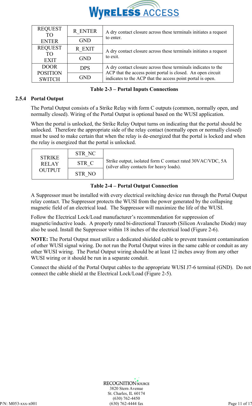    3820 Stern Avenue St. Charles, IL 60174 (630) 762-4450 P/N: M053-xxx-x001  (630) 762-4444 fax   Page 11 of 17 R_ENTER REQUEST TO ENTER  GND A dry contact closure across these terminals initiates a request to enter. R_EXIT REQUEST TO  EXIT  GND A dry contact closure across these terminals initiates a request to exit. DPS DOOR POSITION SWITCH  GND A dry contact closure across these terminals indicates to the ACP that the access point portal is closed.  An open circuit indicates to the ACP that the access point portal is open. Table 2-3 – Portal Inputs Connections 2.5.4 Portal Output The Portal Output consists of a Strike Relay with form C outputs (common, normally open, and normally closed). Wiring of the Portal Output is optional based on the WUSI application.  When the portal is unlocked, the Strike Relay Output turns on indicating that the portal should be unlocked.  Therefore the appropriate side of the relay contact (normally open or normally closed) must be used to make certain that when the relay is de-energized that the portal is locked and when the relay is energized that the portal is unlocked. STR_NC STR_C STRIKE RELAY OUTPUT  STR_NO Strike output, isolated form C contact rated 30VAC/VDC, 5A (silver alloy contacts for heavy loads). Table 2-4 – Portal Output Connection A Suppressor must be installed with every electrical switching device run through the Portal Output relay contact. The Suppressor protects the WUSI from the power generated by the collapsing magnetic field of an electrical load.  The Suppressor will maximize the life of the WUSI. Follow the Electrical Lock/Load manufacturer’s recommendation for suppression of magnetic/inductive loads.  A properly rated bi-directional Tranzorb (Silicon Avalanche Diode) may also be used. Install the Suppressor within 18 inches of the electrical load (Figure 2-6). NOTE: The Portal Output must utilize a dedicated shielded cable to prevent transient contamination of other WUSI signal wiring. Do not run the Portal Output wires in the same cable or conduit as any other WUSI wiring.  The Portal Output wiring should be at least 12 inches away from any other WUSI wiring or it should be run in a separate conduit. Connect the shield of the Portal Output cables to the appropriate WUSI J7-6 terminal (GND).  Do not connect the cable shield at the Electrical Lock/Load (Figure 2-5).   