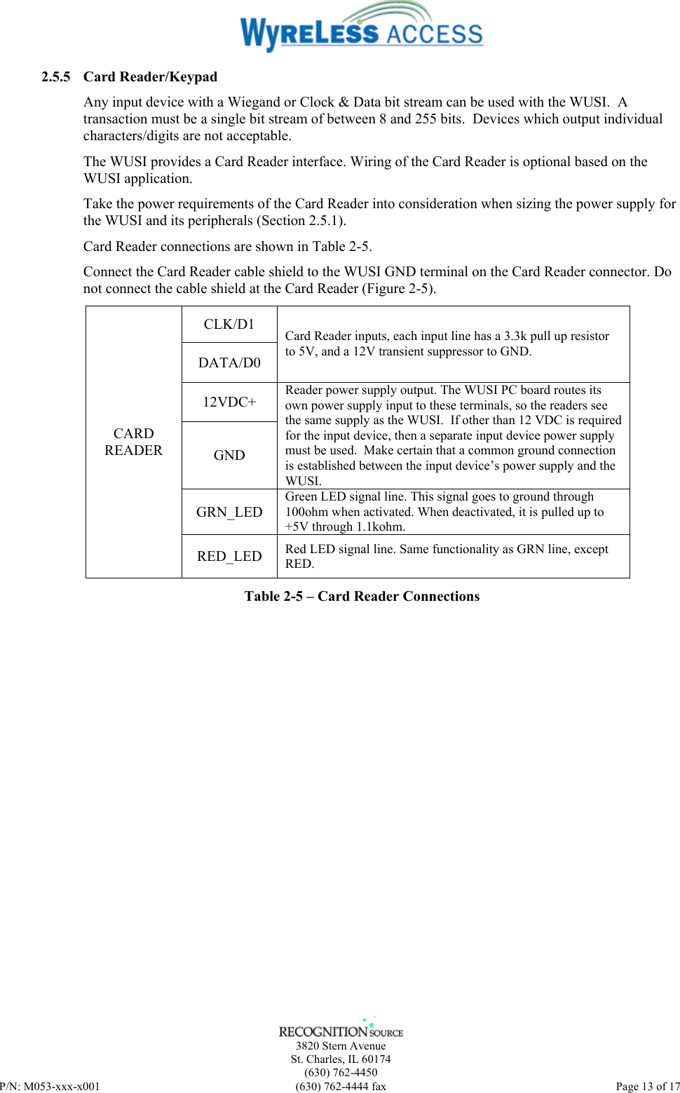    3820 Stern Avenue St. Charles, IL 60174 (630) 762-4450 P/N: M053-xxx-x001  (630) 762-4444 fax   Page 13 of 17 2.5.5 Card Reader/Keypad Any input device with a Wiegand or Clock &amp; Data bit stream can be used with the WUSI.  A transaction must be a single bit stream of between 8 and 255 bits.  Devices which output individual characters/digits are not acceptable. The WUSI provides a Card Reader interface. Wiring of the Card Reader is optional based on the WUSI application.  Take the power requirements of the Card Reader into consideration when sizing the power supply for the WUSI and its peripherals (Section 2.5.1). Card Reader connections are shown in Table 2-5.  Connect the Card Reader cable shield to the WUSI GND terminal on the Card Reader connector. Do not connect the cable shield at the Card Reader (Figure 2-5). CLK/D1 DATA/D0 Card Reader inputs, each input line has a 3.3k pull up resistor to 5V, and a 12V transient suppressor to GND. 12VDC+ GND Reader power supply output. The WUSI PC board routes its own power supply input to these terminals, so the readers see the same supply as the WUSI.  If other than 12 VDC is required for the input device, then a separate input device power supply must be used.  Make certain that a common ground connection is established between the input device’s power supply and the WUSI. GRN_LED Green LED signal line. This signal goes to ground through 100ohm when activated. When deactivated, it is pulled up to +5V through 1.1kohm.  CARD READER RED_LED  Red LED signal line. Same functionality as GRN line, except RED.  Table 2-5 – Card Reader Connections   