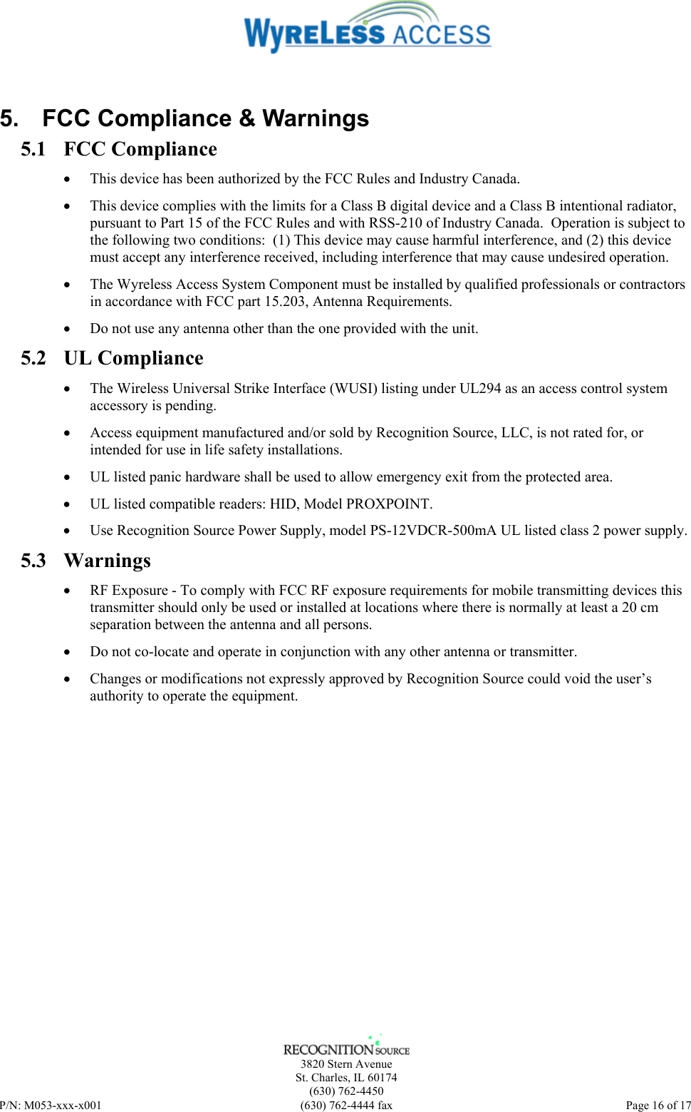    3820 Stern Avenue St. Charles, IL 60174 (630) 762-4450 P/N: M053-xxx-x001  (630) 762-4444 fax   Page 16 of 17  5.  FCC Compliance &amp; Warnings 5.1 FCC Compliance • This device has been authorized by the FCC Rules and Industry Canada.   • This device complies with the limits for a Class B digital device and a Class B intentional radiator, pursuant to Part 15 of the FCC Rules and with RSS-210 of Industry Canada.  Operation is subject to the following two conditions:  (1) This device may cause harmful interference, and (2) this device must accept any interference received, including interference that may cause undesired operation.   • The Wyreless Access System Component must be installed by qualified professionals or contractors in accordance with FCC part 15.203, Antenna Requirements. • Do not use any antenna other than the one provided with the unit. 5.2 UL Compliance • The Wireless Universal Strike Interface (WUSI) listing under UL294 as an access control system accessory is pending. • Access equipment manufactured and/or sold by Recognition Source, LLC, is not rated for, or intended for use in life safety installations. • UL listed panic hardware shall be used to allow emergency exit from the protected area. • UL listed compatible readers: HID, Model PROXPOINT. • Use Recognition Source Power Supply, model PS-12VDCR-500mA UL listed class 2 power supply. 5.3 Warnings • RF Exposure - To comply with FCC RF exposure requirements for mobile transmitting devices this transmitter should only be used or installed at locations where there is normally at least a 20 cm separation between the antenna and all persons. • Do not co-locate and operate in conjunction with any other antenna or transmitter. • Changes or modifications not expressly approved by Recognition Source could void the user’s authority to operate the equipment. 