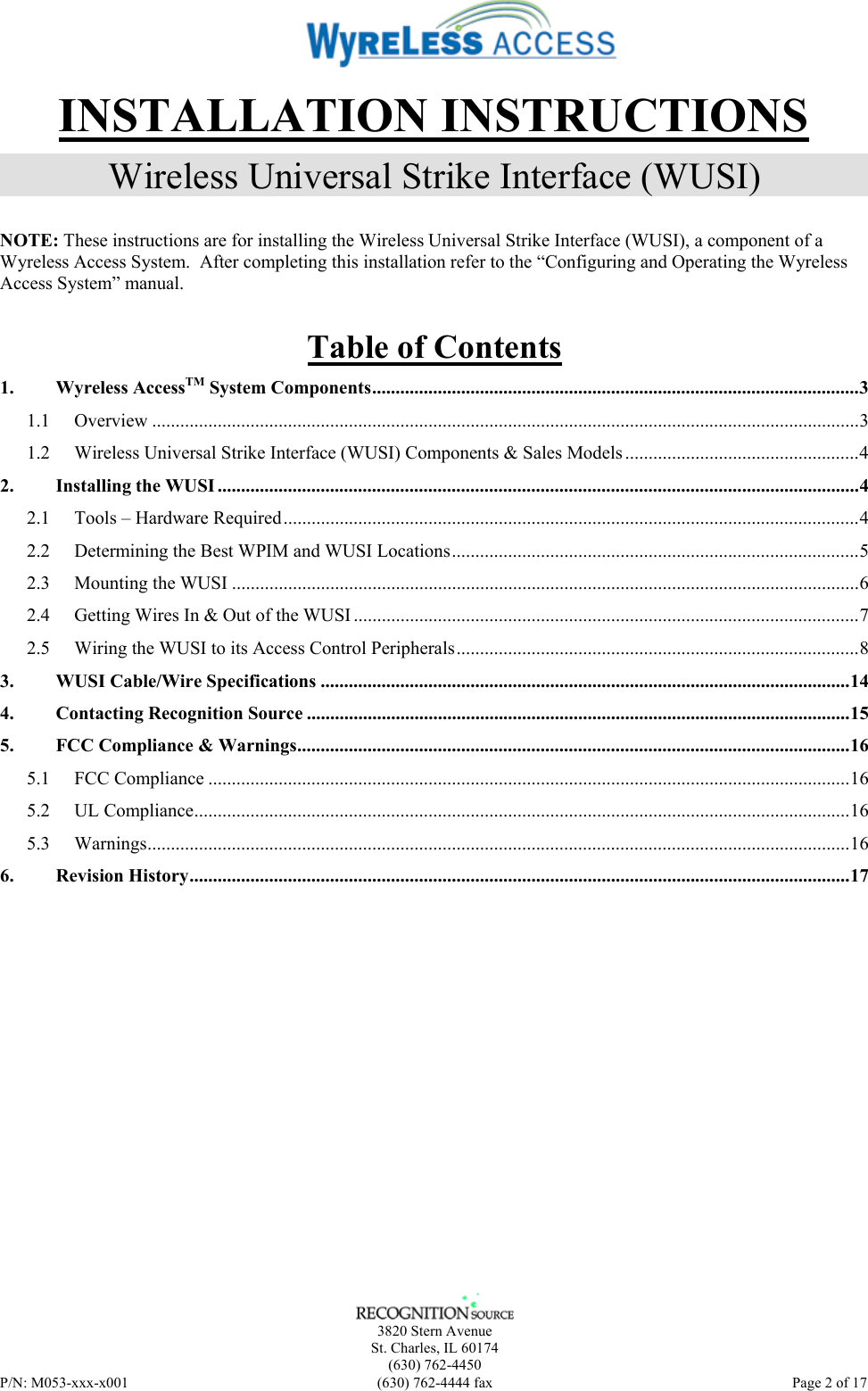    3820 Stern Avenue St. Charles, IL 60174 (630) 762-4450 P/N: M053-xxx-x001  (630) 762-4444 fax   Page 2 of 17 INSTALLATION INSTRUCTIONS Wireless Universal Strike Interface (WUSI) NOTE: These instructions are for installing the Wireless Universal Strike Interface (WUSI), a component of a Wyreless Access System.  After completing this installation refer to the “Configuring and Operating the Wyreless Access System” manual. Table of Contents 1. Wyreless AccessTM System Components........................................................................................................3 1.1 Overview .......................................................................................................................................................3 1.2 Wireless Universal Strike Interface (WUSI) Components &amp; Sales Models ..................................................4 2. Installing the WUSI .........................................................................................................................................4 2.1 Tools – Hardware Required...........................................................................................................................4 2.2 Determining the Best WPIM and WUSI Locations.......................................................................................5 2.3 Mounting the WUSI ......................................................................................................................................6 2.4 Getting Wires In &amp; Out of the WUSI ............................................................................................................7 2.5 Wiring the WUSI to its Access Control Peripherals......................................................................................8 3. WUSI Cable/Wire Specifications .................................................................................................................14 4. Contacting Recognition Source ....................................................................................................................15 5. FCC Compliance &amp; Warnings......................................................................................................................16 5.1 FCC Compliance .........................................................................................................................................16 5.2 UL Compliance............................................................................................................................................16 5.3 Warnings......................................................................................................................................................16 6. Revision History.............................................................................................................................................17  