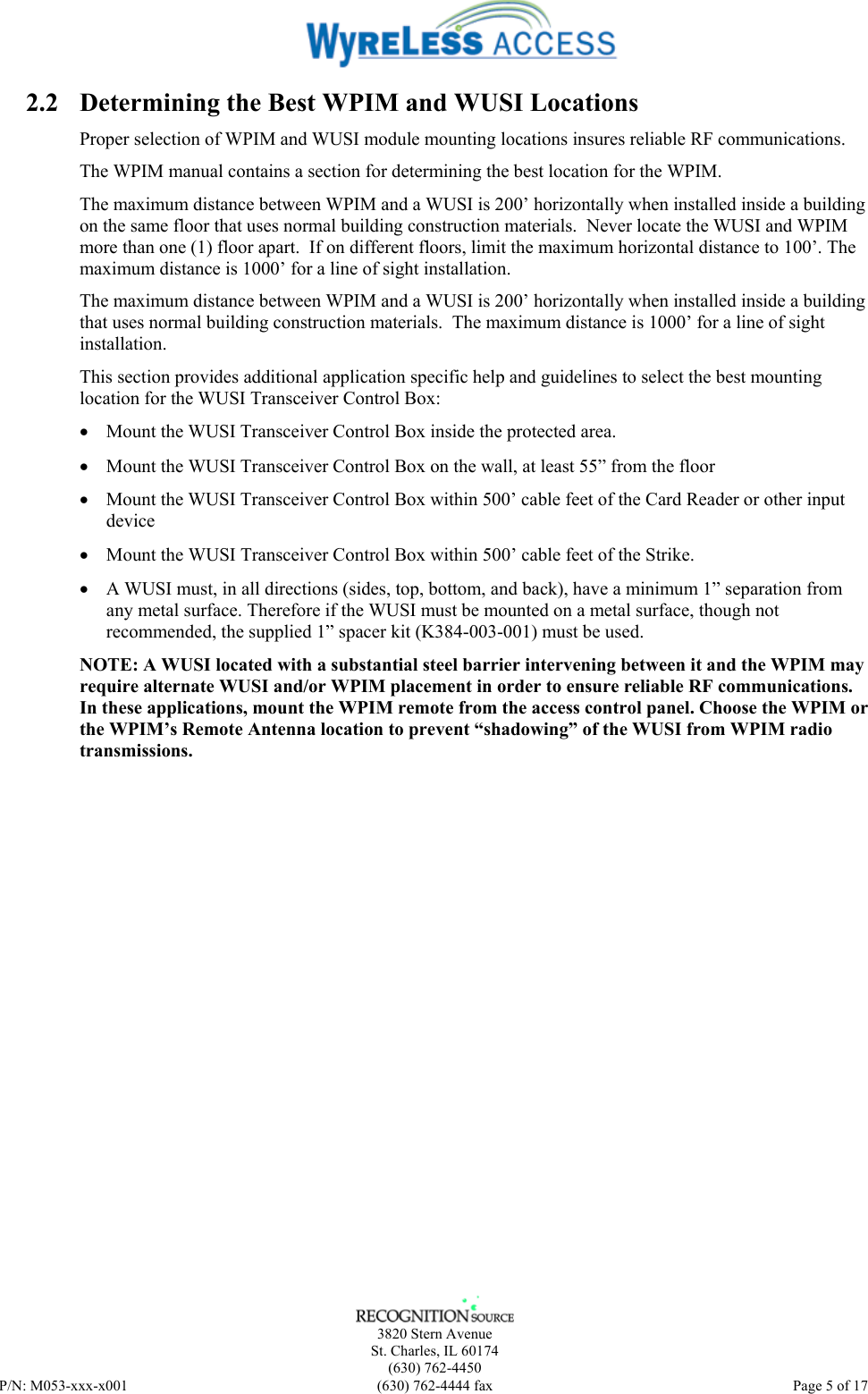    3820 Stern Avenue St. Charles, IL 60174 (630) 762-4450 P/N: M053-xxx-x001  (630) 762-4444 fax   Page 5 of 17 2.2 Determining the Best WPIM and WUSI Locations Proper selection of WPIM and WUSI module mounting locations insures reliable RF communications.  The WPIM manual contains a section for determining the best location for the WPIM. The maximum distance between WPIM and a WUSI is 200’ horizontally when installed inside a building on the same floor that uses normal building construction materials.  Never locate the WUSI and WPIM more than one (1) floor apart.  If on different floors, limit the maximum horizontal distance to 100’. The maximum distance is 1000’ for a line of sight installation. The maximum distance between WPIM and a WUSI is 200’ horizontally when installed inside a building that uses normal building construction materials.  The maximum distance is 1000’ for a line of sight installation. This section provides additional application specific help and guidelines to select the best mounting location for the WUSI Transceiver Control Box: • Mount the WUSI Transceiver Control Box inside the protected area. • Mount the WUSI Transceiver Control Box on the wall, at least 55” from the floor • Mount the WUSI Transceiver Control Box within 500’ cable feet of the Card Reader or other input device • Mount the WUSI Transceiver Control Box within 500’ cable feet of the Strike. • A WUSI must, in all directions (sides, top, bottom, and back), have a minimum 1” separation from any metal surface. Therefore if the WUSI must be mounted on a metal surface, though not recommended, the supplied 1” spacer kit (K384-003-001) must be used. NOTE: A WUSI located with a substantial steel barrier intervening between it and the WPIM may require alternate WUSI and/or WPIM placement in order to ensure reliable RF communications. In these applications, mount the WPIM remote from the access control panel. Choose the WPIM or the WPIM’s Remote Antenna location to prevent “shadowing” of the WUSI from WPIM radio transmissions.  