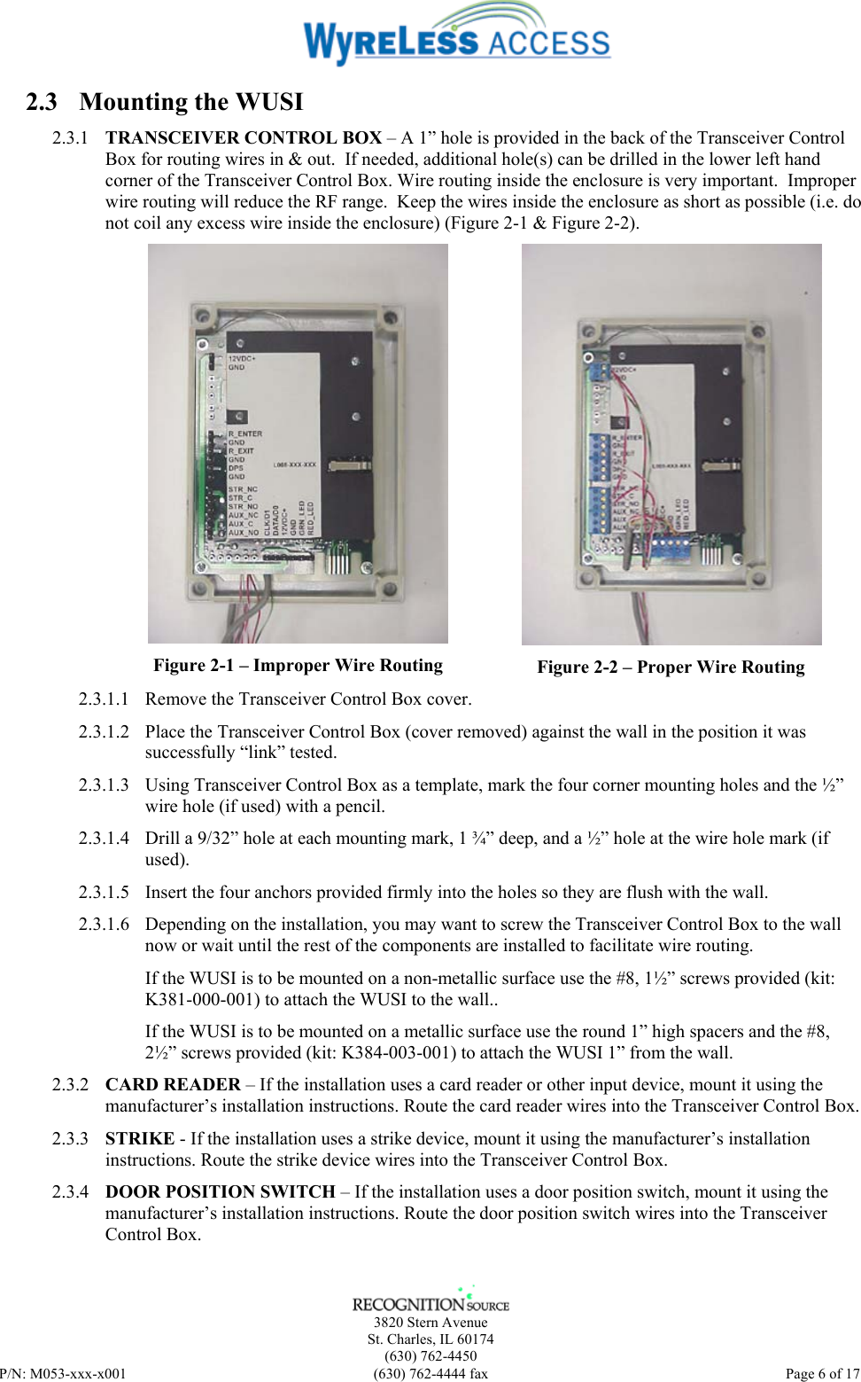    3820 Stern Avenue St. Charles, IL 60174 (630) 762-4450 P/N: M053-xxx-x001  (630) 762-4444 fax   Page 6 of 17 2.3 Mounting the WUSI 2.3.1 TRANSCEIVER CONTROL BOX – A 1” hole is provided in the back of the Transceiver Control Box for routing wires in &amp; out.  If needed, additional hole(s) can be drilled in the lower left hand corner of the Transceiver Control Box. Wire routing inside the enclosure is very important.  Improper wire routing will reduce the RF range.  Keep the wires inside the enclosure as short as possible (i.e. do not coil any excess wire inside the enclosure) (Figure 2-1 &amp; Figure 2-2).  Figure 2-1 – Improper Wire Routing  Figure 2-2 – Proper Wire Routing 2.3.1.1 Remove the Transceiver Control Box cover. 2.3.1.2 Place the Transceiver Control Box (cover removed) against the wall in the position it was successfully “link” tested.  2.3.1.3 Using Transceiver Control Box as a template, mark the four corner mounting holes and the ½” wire hole (if used) with a pencil. 2.3.1.4 Drill a 9/32” hole at each mounting mark, 1 ¾” deep, and a ½” hole at the wire hole mark (if used). 2.3.1.5 Insert the four anchors provided firmly into the holes so they are flush with the wall. 2.3.1.6 Depending on the installation, you may want to screw the Transceiver Control Box to the wall now or wait until the rest of the components are installed to facilitate wire routing. If the WUSI is to be mounted on a non-metallic surface use the #8, 1½” screws provided (kit: K381-000-001) to attach the WUSI to the wall.. If the WUSI is to be mounted on a metallic surface use the round 1” high spacers and the #8, 2½” screws provided (kit: K384-003-001) to attach the WUSI 1” from the wall. 2.3.2 CARD READER – If the installation uses a card reader or other input device, mount it using the manufacturer’s installation instructions. Route the card reader wires into the Transceiver Control Box.  2.3.3 STRIKE - If the installation uses a strike device, mount it using the manufacturer’s installation instructions. Route the strike device wires into the Transceiver Control Box. 2.3.4 DOOR POSITION SWITCH – If the installation uses a door position switch, mount it using the manufacturer’s installation instructions. Route the door position switch wires into the Transceiver Control Box. 