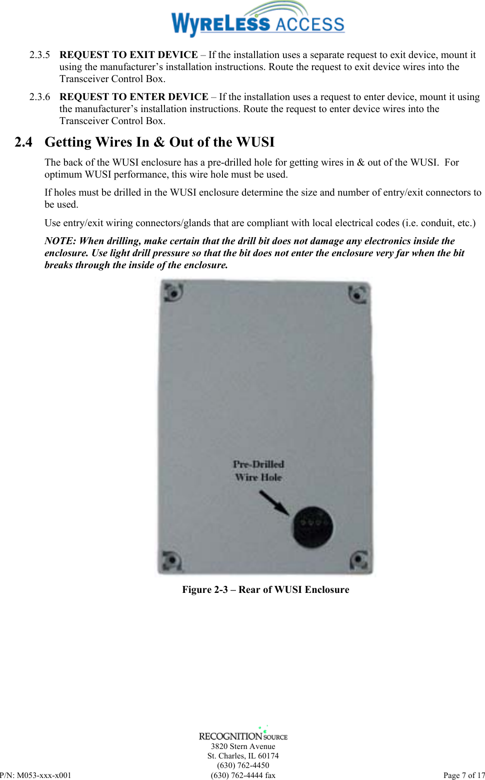    3820 Stern Avenue St. Charles, IL 60174 (630) 762-4450 P/N: M053-xxx-x001  (630) 762-4444 fax   Page 7 of 17 2.3.5 REQUEST TO EXIT DEVICE – If the installation uses a separate request to exit device, mount it using the manufacturer’s installation instructions. Route the request to exit device wires into the Transceiver Control Box. 2.3.6 REQUEST TO ENTER DEVICE – If the installation uses a request to enter device, mount it using the manufacturer’s installation instructions. Route the request to enter device wires into the Transceiver Control Box. 2.4 Getting Wires In &amp; Out of the WUSI The back of the WUSI enclosure has a pre-drilled hole for getting wires in &amp; out of the WUSI.  For optimum WUSI performance, this wire hole must be used. If holes must be drilled in the WUSI enclosure determine the size and number of entry/exit connectors to be used. Use entry/exit wiring connectors/glands that are compliant with local electrical codes (i.e. conduit, etc.) NOTE: When drilling, make certain that the drill bit does not damage any electronics inside the enclosure. Use light drill pressure so that the bit does not enter the enclosure very far when the bit breaks through the inside of the enclosure.  Figure 2-3 – Rear of WUSI Enclosure 