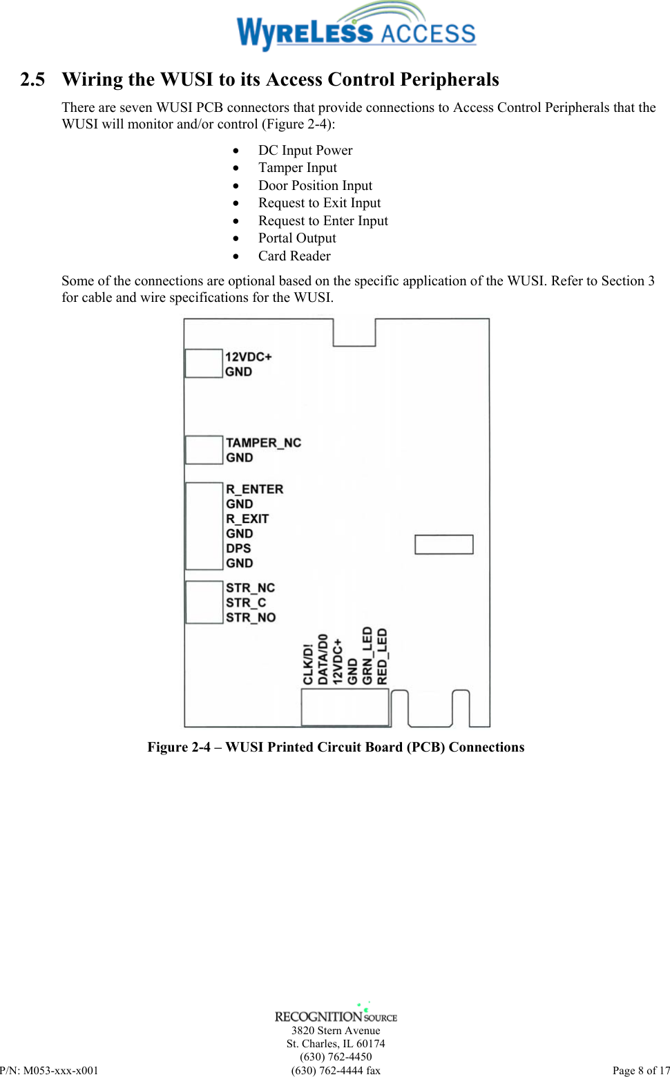    3820 Stern Avenue St. Charles, IL 60174 (630) 762-4450 P/N: M053-xxx-x001  (630) 762-4444 fax   Page 8 of 17 2.5 Wiring the WUSI to its Access Control Peripherals There are seven WUSI PCB connectors that provide connections to Access Control Peripherals that the WUSI will monitor and/or control (Figure 2-4): • DC Input Power • Tamper Input • Door Position Input • Request to Exit Input • Request to Enter Input • Portal Output • Card Reader Some of the connections are optional based on the specific application of the WUSI. Refer to Section 3 for cable and wire specifications for the WUSI.  Figure 2-4 – WUSI Printed Circuit Board (PCB) Connections 