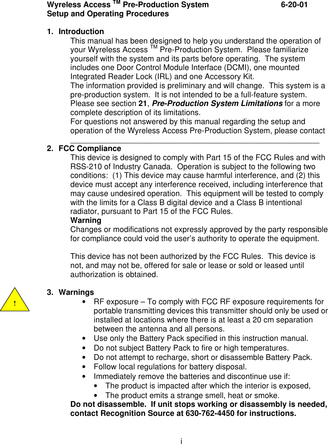 i Wyreless Access TM Pre-Production System    6-20-01 Setup and Operating Procedures  1. Introduction This manual has been designed to help you understand the operation of your Wyreless Access TM Pre-Production System.  Please familiarize yourself with the system and its parts before operating.  The system includes one Door Control Module Interface (DCMI), one mounted Integrated Reader Lock (IRL) and one Accessory Kit. The information provided is preliminary and will change.  This system is a pre-production system.  It is not intended to be a full-feature system.  Please see section 21, Pre-Production System Limitations for a more complete description of its limitations. For questions not answered by this manual regarding the setup and operation of the Wyreless Access Pre-Production System, please contact _________________________________________________________ 2. FCC Compliance This device is designed to comply with Part 15 of the FCC Rules and with RSS-210 of Industry Canada.  Operation is subject to the following two conditions:  (1) This device may cause harmful interference, and (2) this device must accept any interference received, including interference that may cause undesired operation.  This equipment will be tested to comply with the limits for a Class B digital device and a Class B intentional radiator, pursuant to Part 15 of the FCC Rules.   Warning Changes or modifications not expressly approved by the party responsible for compliance could void the user’s authority to operate the equipment.  This device has not been authorized by the FCC Rules.  This device is not, and may not be, offered for sale or lease or sold or leased until authorization is obtained.  3. Warnings • RF exposure – To comply with FCC RF exposure requirements for portable transmitting devices this transmitter should only be used or installed at locations where there is at least a 20 cm separation between the antenna and all persons. • Use only the Battery Pack specified in this instruction manual. • Do not subject Battery Pack to fire or high temperatures. • Do not attempt to recharge, short or disassemble Battery Pack. • Follow local regulations for battery disposal. • Immediately remove the batteries and discontinue use if: • The product is impacted after which the interior is exposed, • The product emits a strange smell, heat or smoke. Do not disassemble.  If unit stops working or disassembly is needed, contact Recognition Source at 630-762-4450 for instructions. ! 