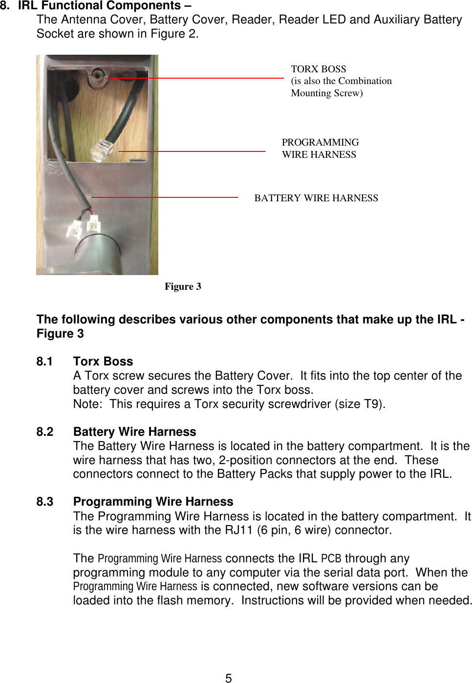  5 8. IRL Functional Components –  The Antenna Cover, Battery Cover, Reader, Reader LED and Auxiliary Battery Socket are shown in Figure 2.   Figure 3  The following describes various other components that make up the IRL - Figure 3  8.1 Torx Boss A Torx screw secures the Battery Cover.  It fits into the top center of the battery cover and screws into the Torx boss. Note:  This requires a Torx security screwdriver (size T9).  8.2 Battery Wire Harness The Battery Wire Harness is located in the battery compartment.  It is the wire harness that has two, 2-position connectors at the end.  These connectors connect to the Battery Packs that supply power to the IRL.  8.3 Programming Wire Harness The Programming Wire Harness is located in the battery compartment.  It is the wire harness with the RJ11 (6 pin, 6 wire) connector.  The Programming Wire Harness connects the IRL PCB through any programming module to any computer via the serial data port.  When the Programming Wire Harness is connected, new software versions can be loaded into the flash memory.  Instructions will be provided when needed.   PROGRAMMING    WIRE HARNESS BATTERY WIRE HARNESS TORX BOSS (is also the Combination Mounting Screw) 