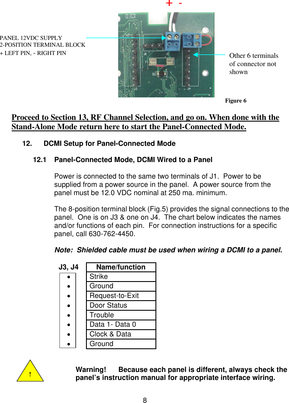  8         Figure 6  Proceed to Section 13, RF Channel Selection, and go on. When done with the Stand-Alone Mode return here to start the Panel-Connected Mode.  12. DCMI Setup for Panel-Connected Mode  12.1 Panel-Connected Mode, DCMI Wired to a Panel  Power is connected to the same two terminals of J1.  Power to be supplied from a power source in the panel.  A power source from the panel must be 12.0 VDC nominal at 250 ma. minimum.  The 8-position terminal block (Fig.5) provides the signal connections to the panel.  One is on J3 &amp; one on J4.  The chart below indicates the names and/or functions of each pin.  For connection instructions for a specific panel, call 630-762-4450.  Note:  Shielded cable must be used when wiring a DCMI to a panel.  J3, J4 Name/function • Strike • Ground • Request-to-Exit • Door Status • Trouble • Data 1- Data 0 • Clock &amp; Data • Ground   Warning! Because each panel is different, always check the panel’s instruction manual for appropriate interface wiring. ! PANEL 12VDC SUPPLY              2-POSITION TERMINAL BLOCK + LEFT PIN, - RIGHT PIN  +  +  --  Other 6 terminals of connector not shown 