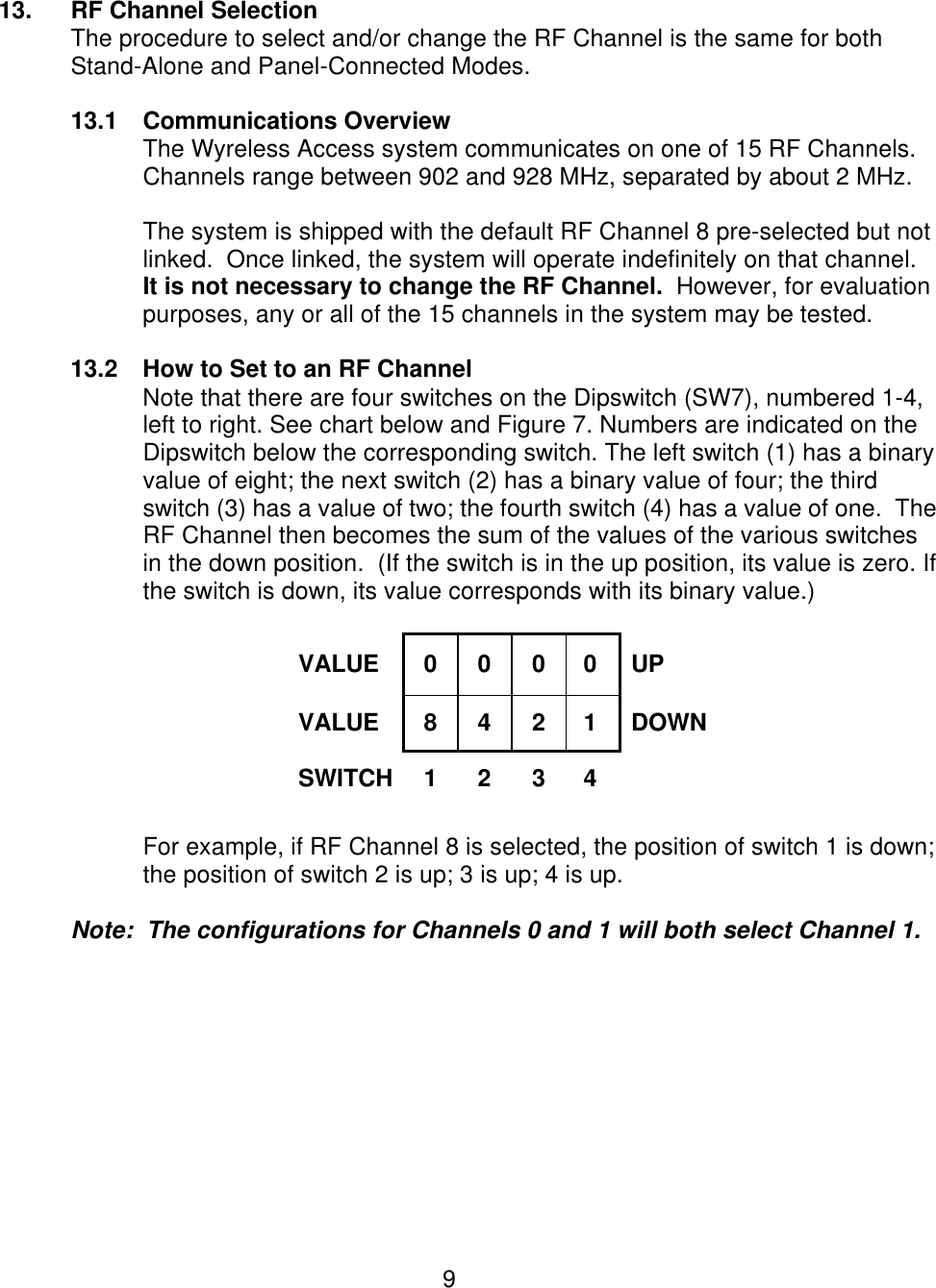  9   13. RF Channel Selection The procedure to select and/or change the RF Channel is the same for both Stand-Alone and Panel-Connected Modes.  13.1 Communications Overview The Wyreless Access system communicates on one of 15 RF Channels.  Channels range between 902 and 928 MHz, separated by about 2 MHz.  The system is shipped with the default RF Channel 8 pre-selected but not linked.  Once linked, the system will operate indefinitely on that channel.   It is not necessary to change the RF Channel.  However, for evaluation purposes, any or all of the 15 channels in the system may be tested.    13.2 How to Set to an RF Channel Note that there are four switches on the Dipswitch (SW7), numbered 1-4, left to right. See chart below and Figure 7. Numbers are indicated on the Dipswitch below the corresponding switch. The left switch (1) has a binary value of eight; the next switch (2) has a binary value of four; the third switch (3) has a value of two; the fourth switch (4) has a value of one.  The RF Channel then becomes the sum of the values of the various switches in the down position.  (If the switch is in the up position, its value is zero. If the switch is down, its value corresponds with its binary value.)    VALUE 0 0 0  0 UP VALUE 8 4 2  1 DOWN SWITCH 1 2 3  4    For example, if RF Channel 8 is selected, the position of switch 1 is down; the position of switch 2 is up; 3 is up; 4 is up.    Note:  The configurations for Channels 0 and 1 will both select Channel 1.   