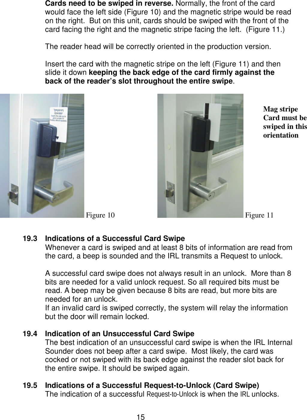  15 Cards need to be swiped in reverse. Normally, the front of the card would face the left side (Figure 10) and the magnetic stripe would be read on the right.  But on this unit, cards should be swiped with the front of the card facing the right and the magnetic stripe facing the left.  (Figure 11.)   The reader head will be correctly oriented in the production version.    Insert the card with the magnetic stripe on the left (Figure 11) and then slide it down keeping the back edge of the card firmly against the back of the reader’s slot throughout the entire swipe.   Figure 10   Figure 11    19.3 Indications of a Successful Card Swipe Whenever a card is swiped and at least 8 bits of information are read from the card, a beep is sounded and the IRL transmits a Request to unlock.    A successful card swipe does not always result in an unlock.  More than 8 bits are needed for a valid unlock request. So all required bits must be read. A beep may be given because 8 bits are read, but more bits are needed for an unlock. If an invalid card is swiped correctly, the system will relay the information but the door will remain locked.    19.4 Indication of an Unsuccessful Card Swipe The best indication of an unsuccessful card swipe is when the IRL Internal Sounder does not beep after a card swipe.  Most likely, the card was cocked or not swiped with its back edge against the reader slot back for the entire swipe. It should be swiped again.  19.5 Indications of a Successful Request-to-Unlock (Card Swipe) The indication of a successful Request-to-Unlock is when the IRL unlocks.   Mag stripe Card must be swiped in this orientation  