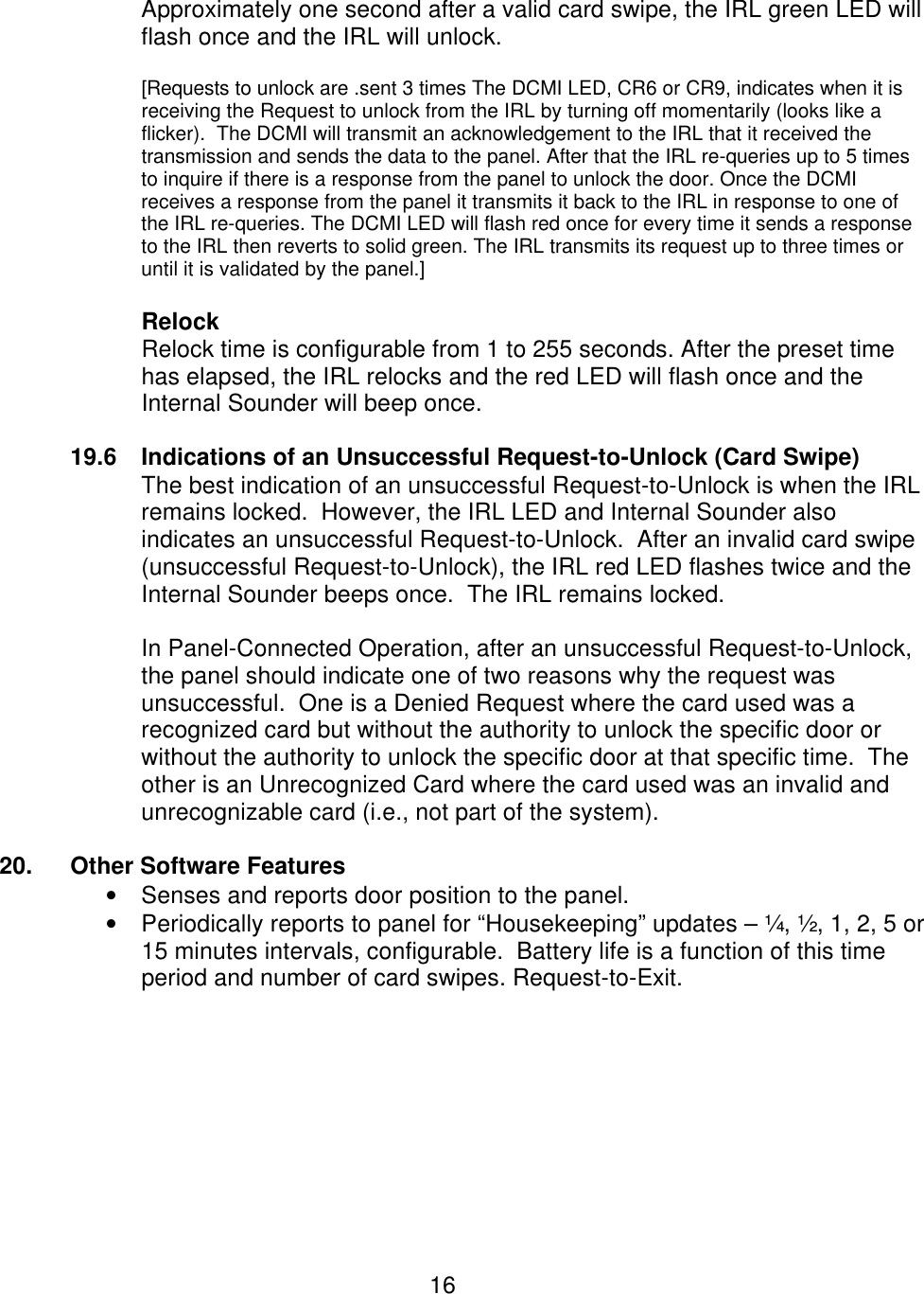  16  Approximately one second after a valid card swipe, the IRL green LED will flash once and the IRL will unlock.   [Requests to unlock are .sent 3 times The DCMI LED, CR6 or CR9, indicates when it is receiving the Request to unlock from the IRL by turning off momentarily (looks like a flicker).  The DCMI will transmit an acknowledgement to the IRL that it received the transmission and sends the data to the panel. After that the IRL re-queries up to 5 times to inquire if there is a response from the panel to unlock the door. Once the DCMI receives a response from the panel it transmits it back to the IRL in response to one of the IRL re-queries. The DCMI LED will flash red once for every time it sends a response to the IRL then reverts to solid green. The IRL transmits its request up to three times or until it is validated by the panel.]  Relock Relock time is configurable from 1 to 255 seconds. After the preset time has elapsed, the IRL relocks and the red LED will flash once and the Internal Sounder will beep once.  19.6 Indications of an Unsuccessful Request-to-Unlock (Card Swipe) The best indication of an unsuccessful Request-to-Unlock is when the IRL remains locked.  However, the IRL LED and Internal Sounder also indicates an unsuccessful Request-to-Unlock.  After an invalid card swipe (unsuccessful Request-to-Unlock), the IRL red LED flashes twice and the Internal Sounder beeps once.  The IRL remains locked.  In Panel-Connected Operation, after an unsuccessful Request-to-Unlock, the panel should indicate one of two reasons why the request was unsuccessful.  One is a Denied Request where the card used was a recognized card but without the authority to unlock the specific door or without the authority to unlock the specific door at that specific time.  The other is an Unrecognized Card where the card used was an invalid and unrecognizable card (i.e., not part of the system).  20.  Other Software Features • Senses and reports door position to the panel. • Periodically reports to panel for “Housekeeping” updates – ¼, ½, 1, 2, 5 or 15 minutes intervals, configurable.  Battery life is a function of this time period and number of card swipes. Request-to-Exit.         