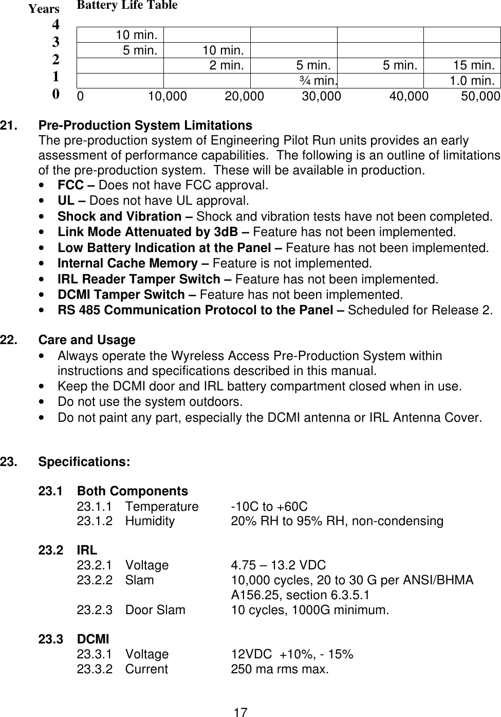  17 Battery Life Table  10 min.     5 min. 10 min.     2 min. 5 min. 5 min. 15 min.   ¾ min.  1.0 min.    0           10,000          20,000          30,000             40,000         50,000  21.   Pre-Production System Limitations The pre-production system of Engineering Pilot Run units provides an early assessment of performance capabilities.  The following is an outline of limitations of the pre-production system.  These will be available in production. • FCC – Does not have FCC approval. • UL – Does not have UL approval. • Shock and Vibration – Shock and vibration tests have not been completed. • Link Mode Attenuated by 3dB – Feature has not been implemented. • Low Battery Indication at the Panel – Feature has not been implemented. • Internal Cache Memory – Feature is not implemented. • IRL Reader Tamper Switch – Feature has not been implemented. • DCMI Tamper Switch – Feature has not been implemented. • RS 485 Communication Protocol to the Panel – Scheduled for Release 2.  22.  Care and Usage • Always operate the Wyreless Access Pre-Production System within   instructions and specifications described in this manual. • Keep the DCMI door and IRL battery compartment closed when in use. • Do not use the system outdoors. • Do not paint any part, especially the DCMI antenna or IRL Antenna Cover.   23.   Specifications:  23.1 Both Components 23.1.1 Temperature -10C to +60C 23.1.2 Humidity  20% RH to 95% RH, non-condensing  23.2 IRL 23.2.1 Voltage  4.75 – 13.2 VDC 23.2.2 Slam 10,000 cycles, 20 to 30 G per ANSI/BHMA A156.25, section 6.3.5.1 23.2.3 Door Slam  10 cycles, 1000G minimum.  23.3 DCMI 23.3.1 Voltage  12VDC  +10%, - 15% 23.3.2 Current  250 ma rms max. Years43210