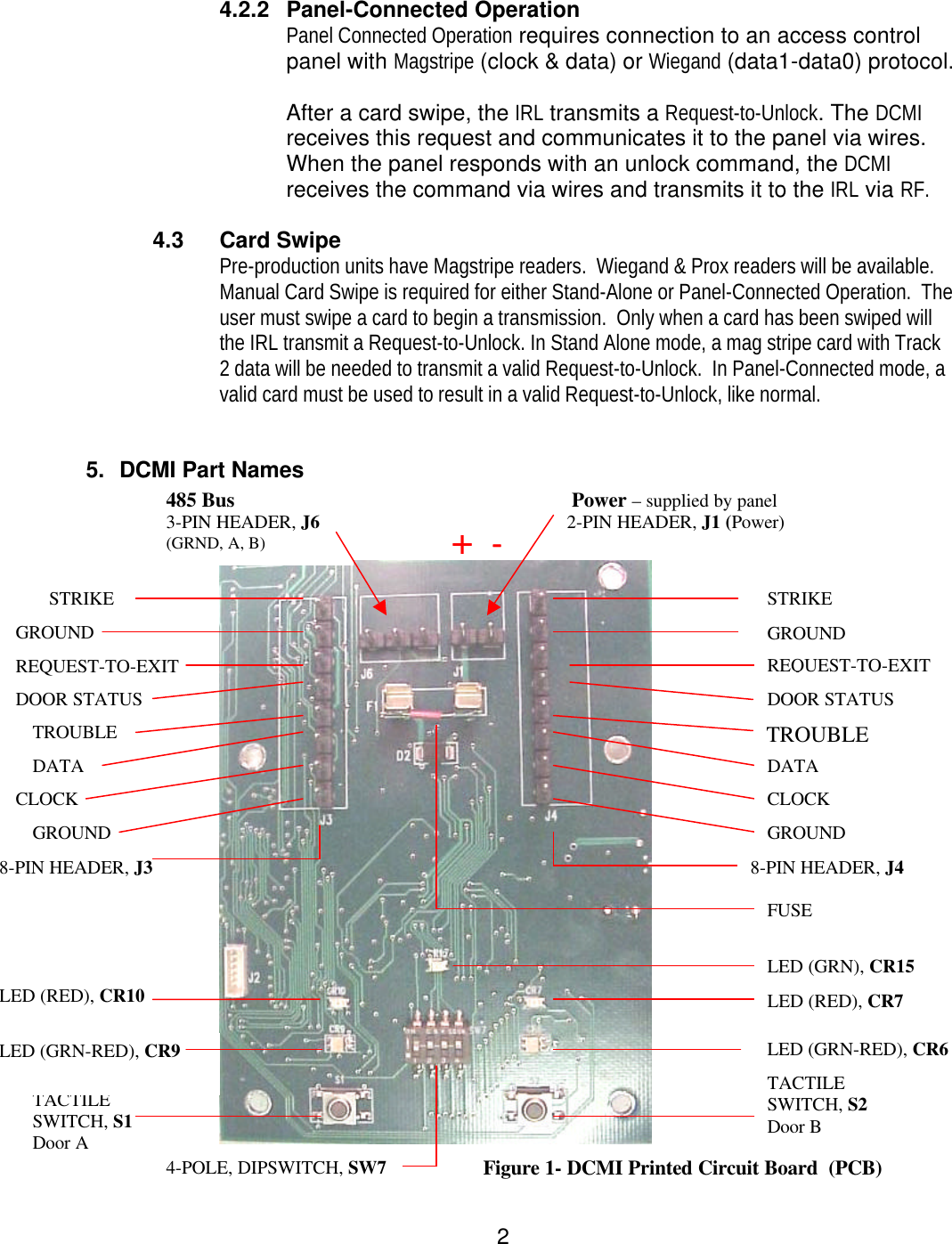  2 4.2.2 Panel-Connected Operation Panel Connected Operation requires connection to an access control panel with Magstripe (clock &amp; data) or Wiegand (data1-data0) protocol.   After a card swipe, the IRL transmits a Request-to-Unlock. The DCMI receives this request and communicates it to the panel via wires.  When the panel responds with an unlock command, the DCMI receives the command via wires and transmits it to the IRL via RF.  4.3 Card Swipe Pre-production units have Magstripe readers.  Wiegand &amp; Prox readers will be available. Manual Card Swipe is required for either Stand-Alone or Panel-Connected Operation.  The user must swipe a card to begin a transmission.  Only when a card has been swiped will the IRL transmit a Request-to-Unlock. In Stand Alone mode, a mag stripe card with Track 2 data will be needed to transmit a valid Request-to-Unlock.  In Panel-Connected mode, a valid card must be used to result in a valid Request-to-Unlock, like normal.   5. DCMI Part Names      STRIKE GROUND REQUEST-TO-EXIT DOOR STATUS TROUBLE DATA CLOCK GROUND 485 Bus                                 3-PIN HEADER, J6 (GRND, A, B)     STRIKE GROUND REQUEST-TO-EXIT DOOR STATUS TROUBLE DATA CLOCK GROUND 8-PIN HEADER, J3 8-PIN HEADER, J4 TACTILE SWITCH, S1 Door A TACTILE SWITCH, S2 Door B   LED (GRN-RED), CR9 LED (RED), CR10 LED (RED), CR7 LED (GRN-RED), CR6 LED (GRN), CR15  Power – supplied by panel                             2-PIN HEADER, J1 (Power)       4-POLE, DIPSWITCH, SW7 Figure 1- DCMI Printed Circuit Board  (PCB)  FUSE +  +  --