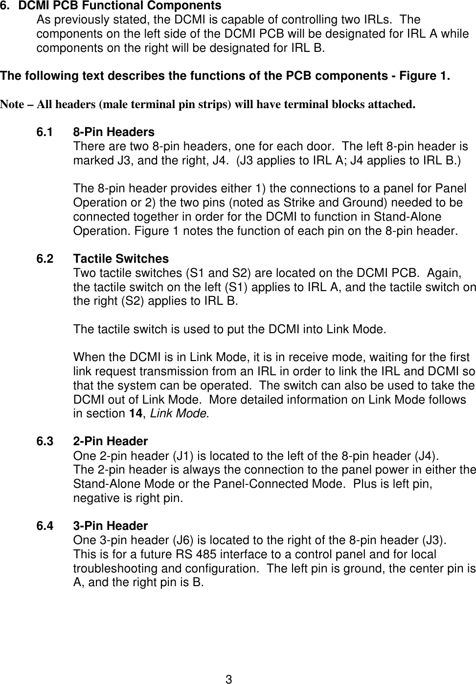  3 6. DCMI PCB Functional Components   As previously stated, the DCMI is capable of controlling two IRLs.  The components on the left side of the DCMI PCB will be designated for IRL A while components on the right will be designated for IRL B.  The following text describes the functions of the PCB components - Figure 1.   Note – All headers (male terminal pin strips) will have terminal blocks attached.  6.1 8-Pin Headers There are two 8-pin headers, one for each door.  The left 8-pin header is marked J3, and the right, J4.  (J3 applies to IRL A; J4 applies to IRL B.)  The 8-pin header provides either 1) the connections to a panel for Panel Operation or 2) the two pins (noted as Strike and Ground) needed to be connected together in order for the DCMI to function in Stand-Alone Operation. Figure 1 notes the function of each pin on the 8-pin header.   6.2 Tactile Switches Two tactile switches (S1 and S2) are located on the DCMI PCB.  Again, the tactile switch on the left (S1) applies to IRL A, and the tactile switch on the right (S2) applies to IRL B.  The tactile switch is used to put the DCMI into Link Mode.    When the DCMI is in Link Mode, it is in receive mode, waiting for the first link request transmission from an IRL in order to link the IRL and DCMI so that the system can be operated.  The switch can also be used to take the DCMI out of Link Mode.  More detailed information on Link Mode follows in section 14, Link Mode.  6.3 2-Pin Header One 2-pin header (J1) is located to the left of the 8-pin header (J4).   The 2-pin header is always the connection to the panel power in either the Stand-Alone Mode or the Panel-Connected Mode.  Plus is left pin, negative is right pin.  6.4 3-Pin Header One 3-pin header (J6) is located to the right of the 8-pin header (J3).   This is for a future RS 485 interface to a control panel and for local troubleshooting and configuration.  The left pin is ground, the center pin is A, and the right pin is B.  