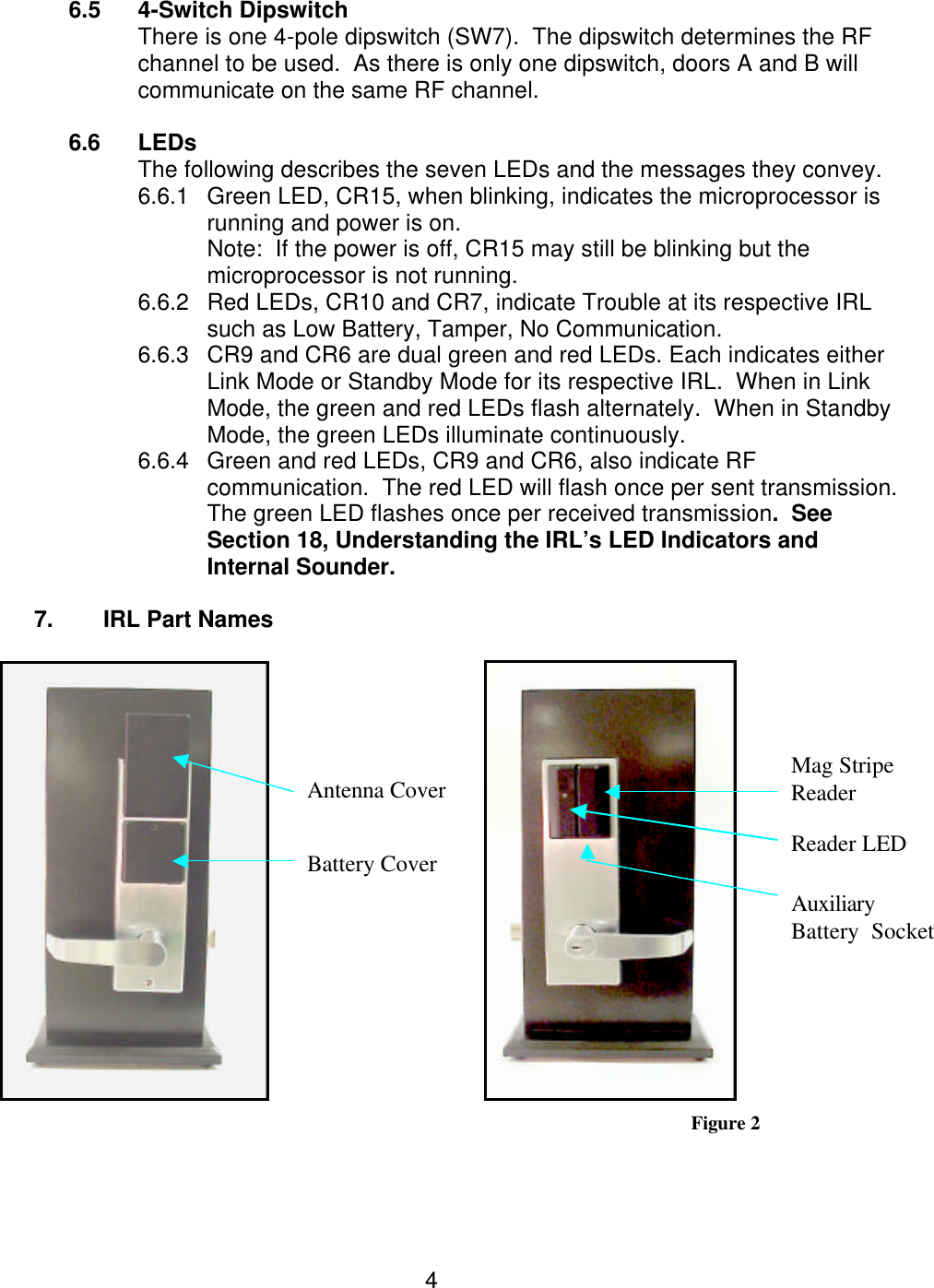  4 6.5 4-Switch Dipswitch There is one 4-pole dipswitch (SW7).  The dipswitch determines the RF channel to be used.  As there is only one dipswitch, doors A and B will communicate on the same RF channel.    6.6 LEDs  The following describes the seven LEDs and the messages they convey. 6.6.1 Green LED, CR15, when blinking, indicates the microprocessor is running and power is on. Note:  If the power is off, CR15 may still be blinking but the microprocessor is not running. 6.6.2 Red LEDs, CR10 and CR7, indicate Trouble at its respective IRL such as Low Battery, Tamper, No Communication. 6.6.3 CR9 and CR6 are dual green and red LEDs. Each indicates either  Link Mode or Standby Mode for its respective IRL.  When in Link Mode, the green and red LEDs flash alternately.  When in Standby Mode, the green LEDs illuminate continuously. 6.6.4 Green and red LEDs, CR9 and CR6, also indicate RF communication.  The red LED will flash once per sent transmission.  The green LED flashes once per received transmission.  See Section 18, Understanding the IRL’s LED Indicators and Internal Sounder.  7. IRL Part Names     Figure 2   Mag Stripe Reader Antenna Cover Battery Cover Reader LED Auxiliary  Battery  Socket 