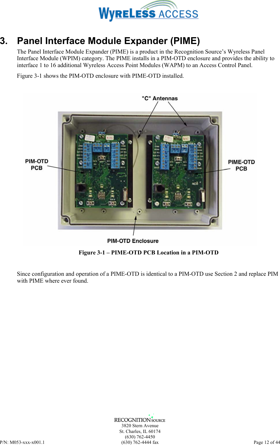      3820 Stern Avenue   St. Charles, IL 60174  (630) 762-4450 P/N: M053-xxx-x001.1  (630) 762-4444 fax  Page 12 of 44  3.  Panel Interface Module Expander (PIME) The Panel Interface Module Expander (PIME) is a product in the Recognition Source’s Wyreless Panel Interface Module (WPIM) category. The PIME installs in a PIM-OTD enclosure and provides the ability to interface 1 to 16 additional Wyreless Access Point Modules (WAPM) to an Access Control Panel. Figure 3-1 shows the PIM-OTD enclosure with PIME-OTD installed.   Figure 3-1 – PIME-OTD PCB Location in a PIM-OTD Since configuration and operation of a PIME-OTD is identical to a PIM-OTD use Section 2 and replace PIM with PIME where ever found. 