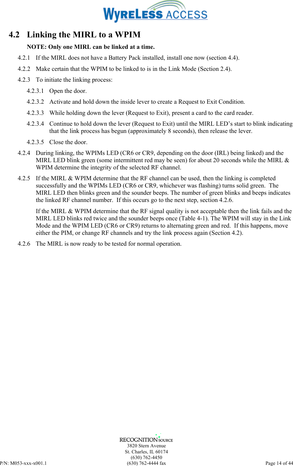      3820 Stern Avenue   St. Charles, IL 60174  (630) 762-4450 P/N: M053-xxx-x001.1  (630) 762-4444 fax  Page 14 of 44  4.2  Linking the MIRL to a WPIM NOTE: Only one MIRL can be linked at a time. 4.2.1  If the MIRL does not have a Battery Pack installed, install one now (section 4.4). 4.2.2  Make certain that the WPIM to be linked to is in the Link Mode (Section 2.4). 4.2.3  To initiate the linking process: 4.2.3.1 Open the door. 4.2.3.2  Activate and hold down the inside lever to create a Request to Exit Condition. 4.2.3.3  While holding down the lever (Request to Exit), present a card to the card reader. 4.2.3.4  Continue to hold down the lever (Request to Exit) until the MIRL LED’s start to blink indicating that the link process has begun (approximately 8 seconds), then release the lever. 4.2.3.5 Close the door. 4.2.4  During linking, the WPIMs LED (CR6 or CR9, depending on the door (IRL) being linked) and the MIRL LED blink green (some intermittent red may be seen) for about 20 seconds while the MIRL &amp; WPIM determine the integrity of the selected RF channel. 4.2.5  If the MIRL &amp; WPIM determine that the RF channel can be used, then the linking is completed successfully and the WPIMs LED (CR6 or CR9, whichever was flashing) turns solid green.  The MIRL LED then blinks green and the sounder beeps. The number of green blinks and beeps indicates the linked RF channel number.  If this occurs go to the next step, section 4.2.6. If the MIRL &amp; WPIM determine that the RF signal quality is not acceptable then the link fails and the MIRL LED blinks red twice and the sounder beeps once (Table 4-1). The WPIM will stay in the Link Mode and the WPIM LED (CR6 or CR9) returns to alternating green and red.  If this happens, move either the PIM, or change RF channels and try the link process again (Section 4.2). 4.2.6  The MIRL is now ready to be tested for normal operation. 