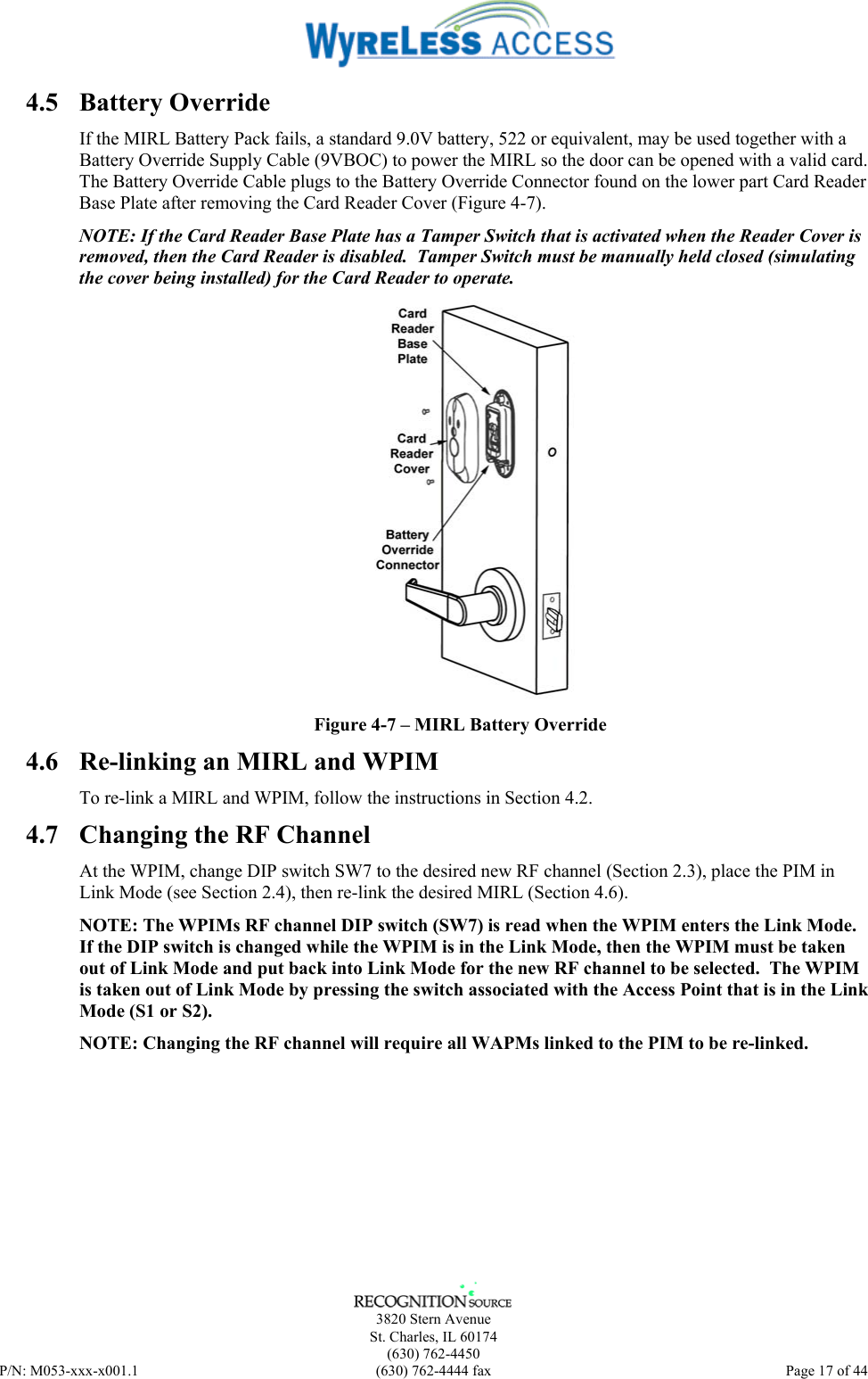      3820 Stern Avenue   St. Charles, IL 60174  (630) 762-4450 P/N: M053-xxx-x001.1  (630) 762-4444 fax  Page 17 of 44  4.5 Battery Override If the MIRL Battery Pack fails, a standard 9.0V battery, 522 or equivalent, may be used together with a Battery Override Supply Cable (9VBOC) to power the MIRL so the door can be opened with a valid card.  The Battery Override Cable plugs to the Battery Override Connector found on the lower part Card Reader Base Plate after removing the Card Reader Cover (Figure 4-7). NOTE: If the Card Reader Base Plate has a Tamper Switch that is activated when the Reader Cover is removed, then the Card Reader is disabled.  Tamper Switch must be manually held closed (simulating the cover being installed) for the Card Reader to operate.  Figure 4-7 – MIRL Battery Override 4.6  Re-linking an MIRL and WPIM To re-link a MIRL and WPIM, follow the instructions in Section 4.2. 4.7  Changing the RF Channel At the WPIM, change DIP switch SW7 to the desired new RF channel (Section 2.3), place the PIM in Link Mode (see Section 2.4), then re-link the desired MIRL (Section 4.6). NOTE: The WPIMs RF channel DIP switch (SW7) is read when the WPIM enters the Link Mode. If the DIP switch is changed while the WPIM is in the Link Mode, then the WPIM must be taken out of Link Mode and put back into Link Mode for the new RF channel to be selected.  The WPIM is taken out of Link Mode by pressing the switch associated with the Access Point that is in the Link Mode (S1 or S2). NOTE: Changing the RF channel will require all WAPMs linked to the PIM to be re-linked. 