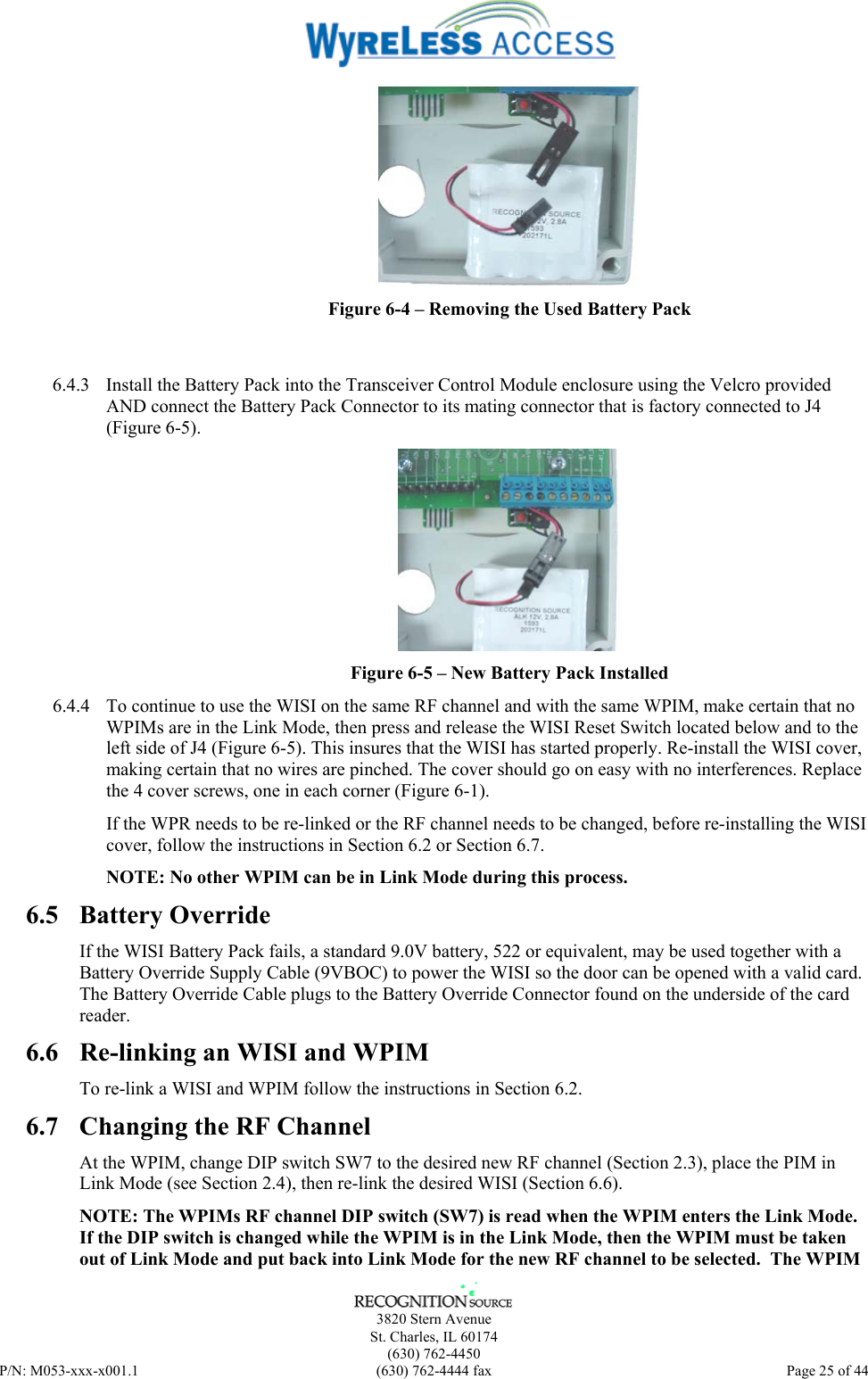      3820 Stern Avenue   St. Charles, IL 60174  (630) 762-4450 P/N: M053-xxx-x001.1  (630) 762-4444 fax  Page 25 of 44   Figure 6-4 – Removing the Used Battery Pack   6.4.3  Install the Battery Pack into the Transceiver Control Module enclosure using the Velcro provided AND connect the Battery Pack Connector to its mating connector that is factory connected to J4 (Figure 6-5).  Figure 6-5 – New Battery Pack Installed 6.4.4  To continue to use the WISI on the same RF channel and with the same WPIM, make certain that no WPIMs are in the Link Mode, then press and release the WISI Reset Switch located below and to the left side of J4 (Figure 6-5). This insures that the WISI has started properly. Re-install the WISI cover, making certain that no wires are pinched. The cover should go on easy with no interferences. Replace the 4 cover screws, one in each corner (Figure 6-1). If the WPR needs to be re-linked or the RF channel needs to be changed, before re-installing the WISI cover, follow the instructions in Section 6.2 or Section 6.7.  NOTE: No other WPIM can be in Link Mode during this process.  6.5 Battery Override If the WISI Battery Pack fails, a standard 9.0V battery, 522 or equivalent, may be used together with a Battery Override Supply Cable (9VBOC) to power the WISI so the door can be opened with a valid card.  The Battery Override Cable plugs to the Battery Override Connector found on the underside of the card reader. 6.6  Re-linking an WISI and WPIM To re-link a WISI and WPIM follow the instructions in Section 6.2. 6.7  Changing the RF Channel At the WPIM, change DIP switch SW7 to the desired new RF channel (Section 2.3), place the PIM in Link Mode (see Section 2.4), then re-link the desired WISI (Section 6.6). NOTE: The WPIMs RF channel DIP switch (SW7) is read when the WPIM enters the Link Mode. If the DIP switch is changed while the WPIM is in the Link Mode, then the WPIM must be taken out of Link Mode and put back into Link Mode for the new RF channel to be selected.  The WPIM 