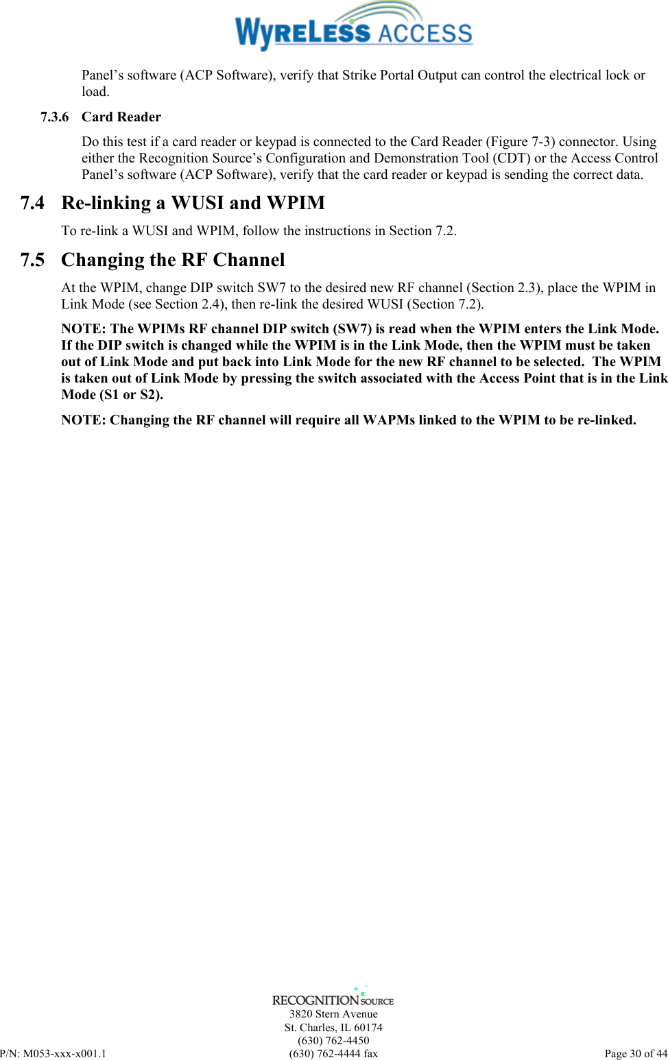      3820 Stern Avenue   St. Charles, IL 60174  (630) 762-4450 P/N: M053-xxx-x001.1  (630) 762-4444 fax  Page 30 of 44  Panel’s software (ACP Software), verify that Strike Portal Output can control the electrical lock or load. 7.3.6 Card Reader Do this test if a card reader or keypad is connected to the Card Reader (Figure 7-3) connector. Using either the Recognition Source’s Configuration and Demonstration Tool (CDT) or the Access Control Panel’s software (ACP Software), verify that the card reader or keypad is sending the correct data. 7.4  Re-linking a WUSI and WPIM To re-link a WUSI and WPIM, follow the instructions in Section 7.2. 7.5  Changing the RF Channel At the WPIM, change DIP switch SW7 to the desired new RF channel (Section 2.3), place the WPIM in Link Mode (see Section 2.4), then re-link the desired WUSI (Section 7.2). NOTE: The WPIMs RF channel DIP switch (SW7) is read when the WPIM enters the Link Mode. If the DIP switch is changed while the WPIM is in the Link Mode, then the WPIM must be taken out of Link Mode and put back into Link Mode for the new RF channel to be selected.  The WPIM is taken out of Link Mode by pressing the switch associated with the Access Point that is in the Link Mode (S1 or S2). NOTE: Changing the RF channel will require all WAPMs linked to the WPIM to be re-linked. 