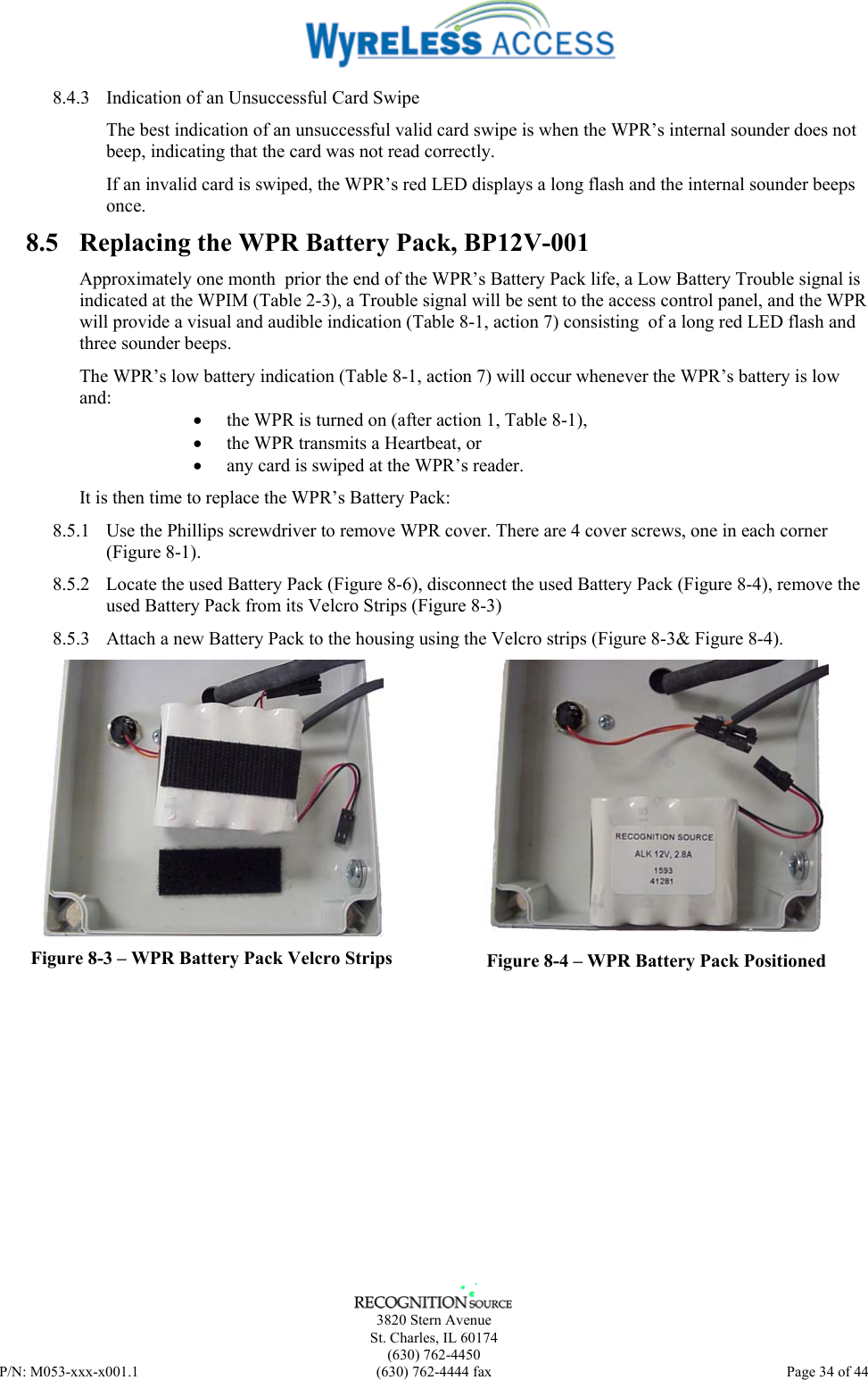      3820 Stern Avenue   St. Charles, IL 60174  (630) 762-4450 P/N: M053-xxx-x001.1  (630) 762-4444 fax  Page 34 of 44  8.4.3  Indication of an Unsuccessful Card Swipe The best indication of an unsuccessful valid card swipe is when the WPR’s internal sounder does not beep, indicating that the card was not read correctly. If an invalid card is swiped, the WPR’s red LED displays a long flash and the internal sounder beeps once.  8.5  Replacing the WPR Battery Pack, BP12V-001 Approximately one month  prior the end of the WPR’s Battery Pack life, a Low Battery Trouble signal is indicated at the WPIM (Table 2-3), a Trouble signal will be sent to the access control panel, and the WPR will provide a visual and audible indication (Table 8-1, action 7) consisting  of a long red LED flash and three sounder beeps. The WPR’s low battery indication (Table 8-1, action 7) will occur whenever the WPR’s battery is low and: •  the WPR is turned on (after action 1, Table 8-1), •  the WPR transmits a Heartbeat, or •  any card is swiped at the WPR’s reader. It is then time to replace the WPR’s Battery Pack: 8.5.1  Use the Phillips screwdriver to remove WPR cover. There are 4 cover screws, one in each corner (Figure 8-1).  8.5.2  Locate the used Battery Pack (Figure 8-6), disconnect the used Battery Pack (Figure 8-4), remove the used Battery Pack from its Velcro Strips (Figure 8-3) 8.5.3  Attach a new Battery Pack to the housing using the Velcro strips (Figure 8-3&amp; Figure 8-4).   Figure 8-3 – WPR Battery Pack Velcro Strips  Figure 8-4 – WPR Battery Pack Positioned 