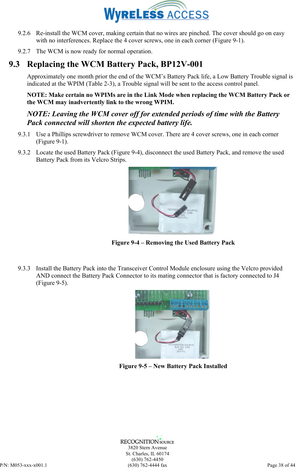      3820 Stern Avenue   St. Charles, IL 60174  (630) 762-4450 P/N: M053-xxx-x001.1  (630) 762-4444 fax  Page 38 of 44  9.2.6  Re-install the WCM cover, making certain that no wires are pinched. The cover should go on easy with no interferences. Replace the 4 cover screws, one in each corner (Figure 9-1). 9.2.7  The WCM is now ready for normal operation. 9.3  Replacing the WCM Battery Pack, BP12V-001 Approximately one month prior the end of the WCM’s Battery Pack life, a Low Battery Trouble signal is indicated at the WPIM (Table 2-3), a Trouble signal will be sent to the access control panel. NOTE: Make certain no WPIMs are in the Link Mode when replacing the WCM Battery Pack or the WCM may inadvertently link to the wrong WPIM. NOTE: Leaving the WCM cover off for extended periods of time with the Battery Pack connected will shorten the expected battery life.  9.3.1  Use a Phillips screwdriver to remove WCM cover. There are 4 cover screws, one in each corner (Figure 9-1).  9.3.2  Locate the used Battery Pack (Figure 9-4), disconnect the used Battery Pack, and remove the used Battery Pack from its Velcro Strips.  Figure 9-4 – Removing the Used Battery Pack   9.3.3  Install the Battery Pack into the Transceiver Control Module enclosure using the Velcro provided AND connect the Battery Pack Connector to its mating connector that is factory connected to J4 (Figure 9-5).  Figure 9-5 – New Battery Pack Installed 