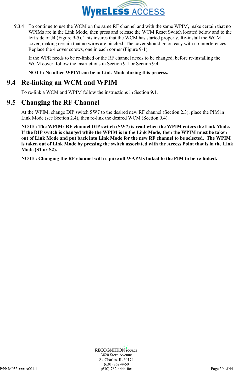      3820 Stern Avenue   St. Charles, IL 60174  (630) 762-4450 P/N: M053-xxx-x001.1  (630) 762-4444 fax  Page 39 of 44  9.3.4  To continue to use the WCM on the same RF channel and with the same WPIM, make certain that no WPIMs are in the Link Mode, then press and release the WCM Reset Switch located below and to the left side of J4 (Figure 9-5). This insures that the WCM has started properly. Re-install the WCM cover, making certain that no wires are pinched. The cover should go on easy with no interferences. Replace the 4 cover screws, one in each corner (Figure 9-1). If the WPR needs to be re-linked or the RF channel needs to be changed, before re-installing the WCM cover, follow the instructions in Section 9.1 or Section 9.4.  NOTE: No other WPIM can be in Link Mode during this process.  9.4  Re-linking an WCM and WPIM To re-link a WCM and WPIM follow the instructions in Section 9.1. 9.5  Changing the RF Channel At the WPIM, change DIP switch SW7 to the desired new RF channel (Section 2.3), place the PIM in Link Mode (see Section 2.4), then re-link the desired WCM (Section 9.4). NOTE: The WPIMs RF channel DIP switch (SW7) is read when the WPIM enters the Link Mode. If the DIP switch is changed while the WPIM is in the Link Mode, then the WPIM must be taken out of Link Mode and put back into Link Mode for the new RF channel to be selected.  The WPIM is taken out of Link Mode by pressing the switch associated with the Access Point that is in the Link Mode (S1 or S2). NOTE: Changing the RF channel will require all WAPMs linked to the PIM to be re-linked. 