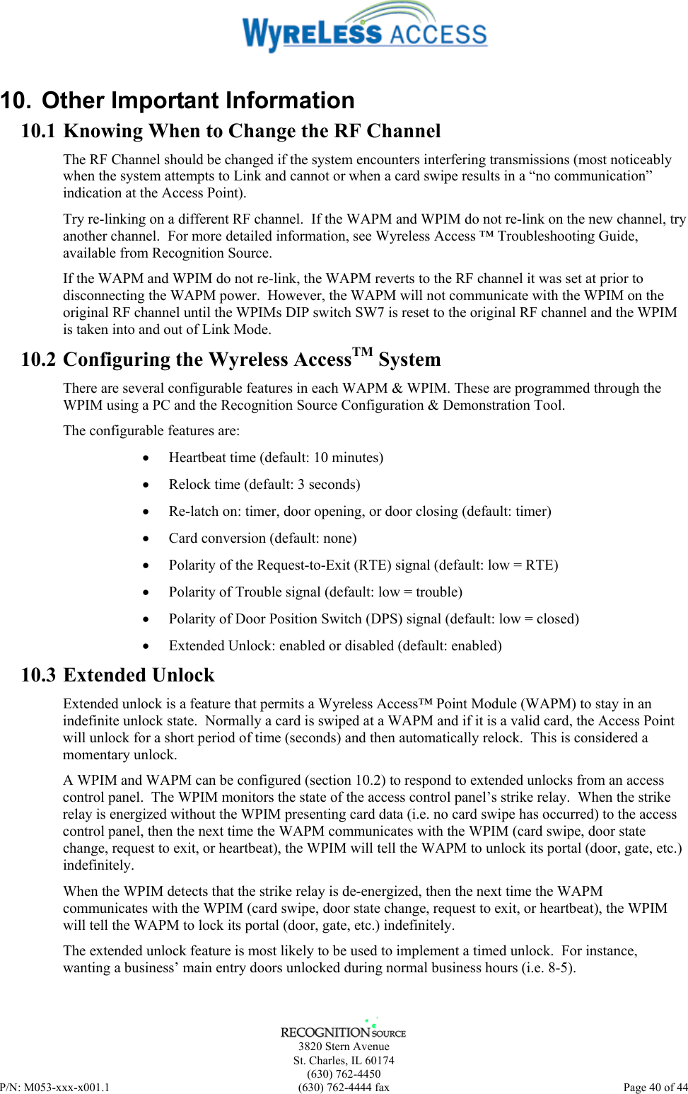      3820 Stern Avenue   St. Charles, IL 60174  (630) 762-4450 P/N: M053-xxx-x001.1  (630) 762-4444 fax  Page 40 of 44  10.  Other Important Information 10.1 Knowing When to Change the RF Channel The RF Channel should be changed if the system encounters interfering transmissions (most noticeably when the system attempts to Link and cannot or when a card swipe results in a “no communication” indication at the Access Point).  Try re-linking on a different RF channel.  If the WAPM and WPIM do not re-link on the new channel, try another channel.  For more detailed information, see Wyreless Access ™ Troubleshooting Guide, available from Recognition Source. If the WAPM and WPIM do not re-link, the WAPM reverts to the RF channel it was set at prior to disconnecting the WAPM power.  However, the WAPM will not communicate with the WPIM on the original RF channel until the WPIMs DIP switch SW7 is reset to the original RF channel and the WPIM is taken into and out of Link Mode. 10.2 Configuring the Wyreless AccessTM System There are several configurable features in each WAPM &amp; WPIM. These are programmed through the WPIM using a PC and the Recognition Source Configuration &amp; Demonstration Tool. The configurable features are: •  Heartbeat time (default: 10 minutes) •  Relock time (default: 3 seconds) •  Re-latch on: timer, door opening, or door closing (default: timer) •  Card conversion (default: none) •  Polarity of the Request-to-Exit (RTE) signal (default: low = RTE) •  Polarity of Trouble signal (default: low = trouble) •  Polarity of Door Position Switch (DPS) signal (default: low = closed) •  Extended Unlock: enabled or disabled (default: enabled) 10.3 Extended Unlock Extended unlock is a feature that permits a Wyreless Access™ Point Module (WAPM) to stay in an indefinite unlock state.  Normally a card is swiped at a WAPM and if it is a valid card, the Access Point will unlock for a short period of time (seconds) and then automatically relock.  This is considered a momentary unlock. A WPIM and WAPM can be configured (section 10.2) to respond to extended unlocks from an access control panel.  The WPIM monitors the state of the access control panel’s strike relay.  When the strike relay is energized without the WPIM presenting card data (i.e. no card swipe has occurred) to the access control panel, then the next time the WAPM communicates with the WPIM (card swipe, door state change, request to exit, or heartbeat), the WPIM will tell the WAPM to unlock its portal (door, gate, etc.) indefinitely. When the WPIM detects that the strike relay is de-energized, then the next time the WAPM communicates with the WPIM (card swipe, door state change, request to exit, or heartbeat), the WPIM will tell the WAPM to lock its portal (door, gate, etc.) indefinitely. The extended unlock feature is most likely to be used to implement a timed unlock.  For instance, wanting a business’ main entry doors unlocked during normal business hours (i.e. 8-5). 