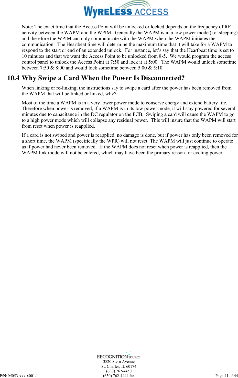      3820 Stern Avenue   St. Charles, IL 60174  (630) 762-4450 P/N: M053-xxx-x001.1  (630) 762-4444 fax  Page 41 of 44  Note: The exact time that the Access Point will be unlocked or locked depends on the frequency of RF activity between the WAPM and the WPIM.  Generally the WAPM is in a low power mode (i.e. sleeping) and therefore the WPIM can only communicate with the WAPM when the WAPM initiates the communication.  The Heartbeat time will determine the maximum time that it will take for a WAPM to respond to the start or end of an extended unlock.  For instance, let’s say that the Heartbeat time is set to 10 minutes and that we want the Access Point to be unlocked from 8-5.  We would program the access control panel to unlock the Access Point at 7:50 and lock it at 5:00.  The WAPM would unlock sometime between 7:50 &amp; 8:00 and would lock sometime between 5:00 &amp; 5:10. 10.4 Why Swipe a Card When the Power Is Disconnected? When linking or re-linking, the instructions say to swipe a card after the power has been removed from the WAPM that will be linked or linked, why?   Most of the time a WAPM is in a very lower power mode to conserve energy and extend battery life.  Therefore when power is removed, if a WAPM is in its low power mode, it will stay powered for several minutes due to capacitance in the DC regulator on the PCB.  Swiping a card will cause the WAPM to go to a high power mode which will collapse any residual power.  This will insure that the WAPM will start from reset when power is reapplied. If a card is not swiped and power is reapplied, no damage is done, but if power has only been removed for a short time, the WAPM (specifically the WPR) will not reset. The WAPM will just continue to operate as if power had never been removed.  If the WAPM does not reset when power is reapplied, then the WAPM link mode will not be entered, which may have been the primary reason for cycling power. 