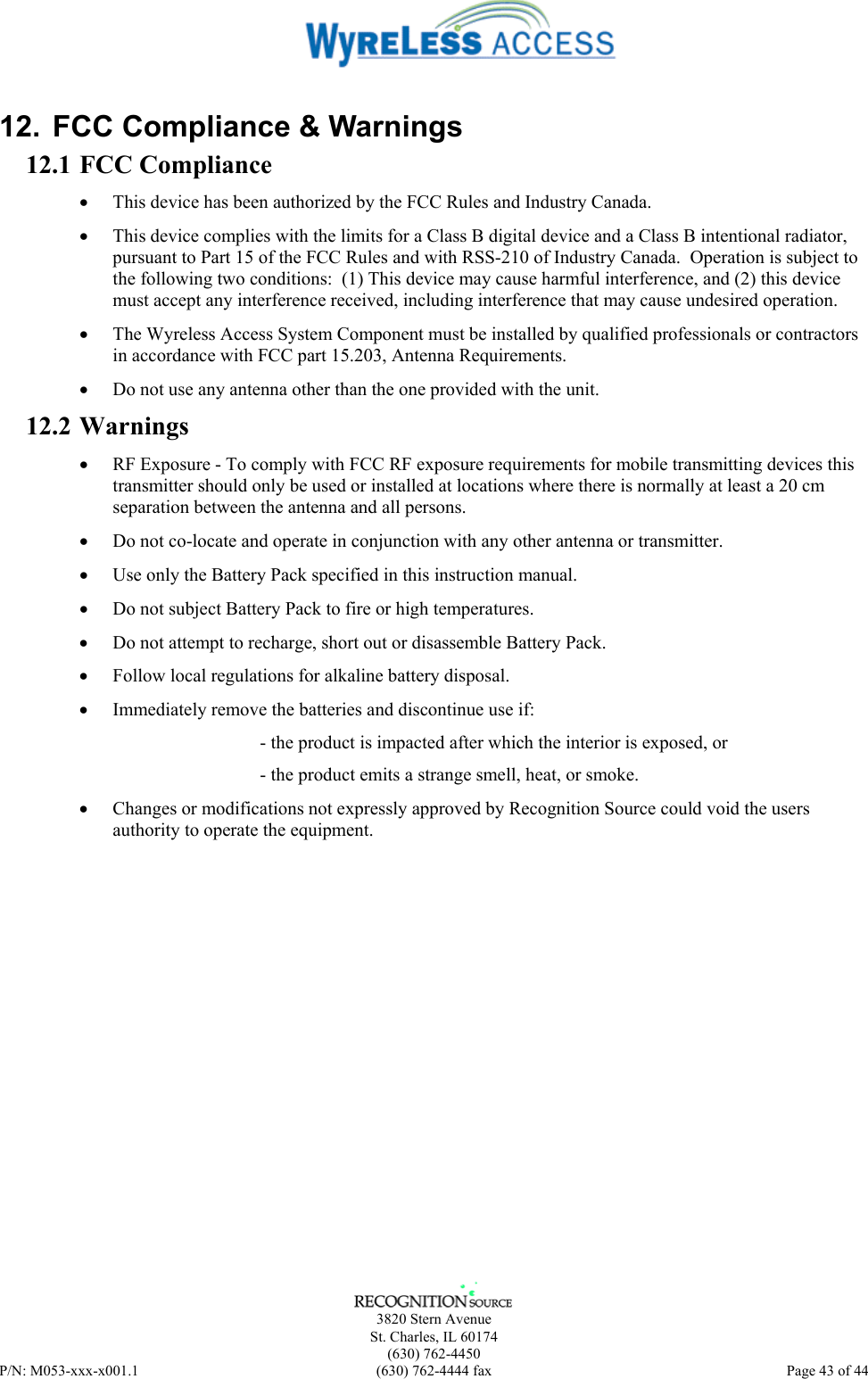      3820 Stern Avenue   St. Charles, IL 60174  (630) 762-4450 P/N: M053-xxx-x001.1  (630) 762-4444 fax  Page 43 of 44  12.  FCC Compliance &amp; Warnings 12.1 FCC Compliance •  This device has been authorized by the FCC Rules and Industry Canada.   •  This device complies with the limits for a Class B digital device and a Class B intentional radiator, pursuant to Part 15 of the FCC Rules and with RSS-210 of Industry Canada.  Operation is subject to the following two conditions:  (1) This device may cause harmful interference, and (2) this device must accept any interference received, including interference that may cause undesired operation.   •  The Wyreless Access System Component must be installed by qualified professionals or contractors in accordance with FCC part 15.203, Antenna Requirements. •  Do not use any antenna other than the one provided with the unit. 12.2 Warnings •  RF Exposure - To comply with FCC RF exposure requirements for mobile transmitting devices this transmitter should only be used or installed at locations where there is normally at least a 20 cm separation between the antenna and all persons. •  Do not co-locate and operate in conjunction with any other antenna or transmitter. •  Use only the Battery Pack specified in this instruction manual. •  Do not subject Battery Pack to fire or high temperatures. •  Do not attempt to recharge, short out or disassemble Battery Pack. •  Follow local regulations for alkaline battery disposal. •  Immediately remove the batteries and discontinue use if: - the product is impacted after which the interior is exposed, or - the product emits a strange smell, heat, or smoke. •  Changes or modifications not expressly approved by Recognition Source could void the users authority to operate the equipment. 