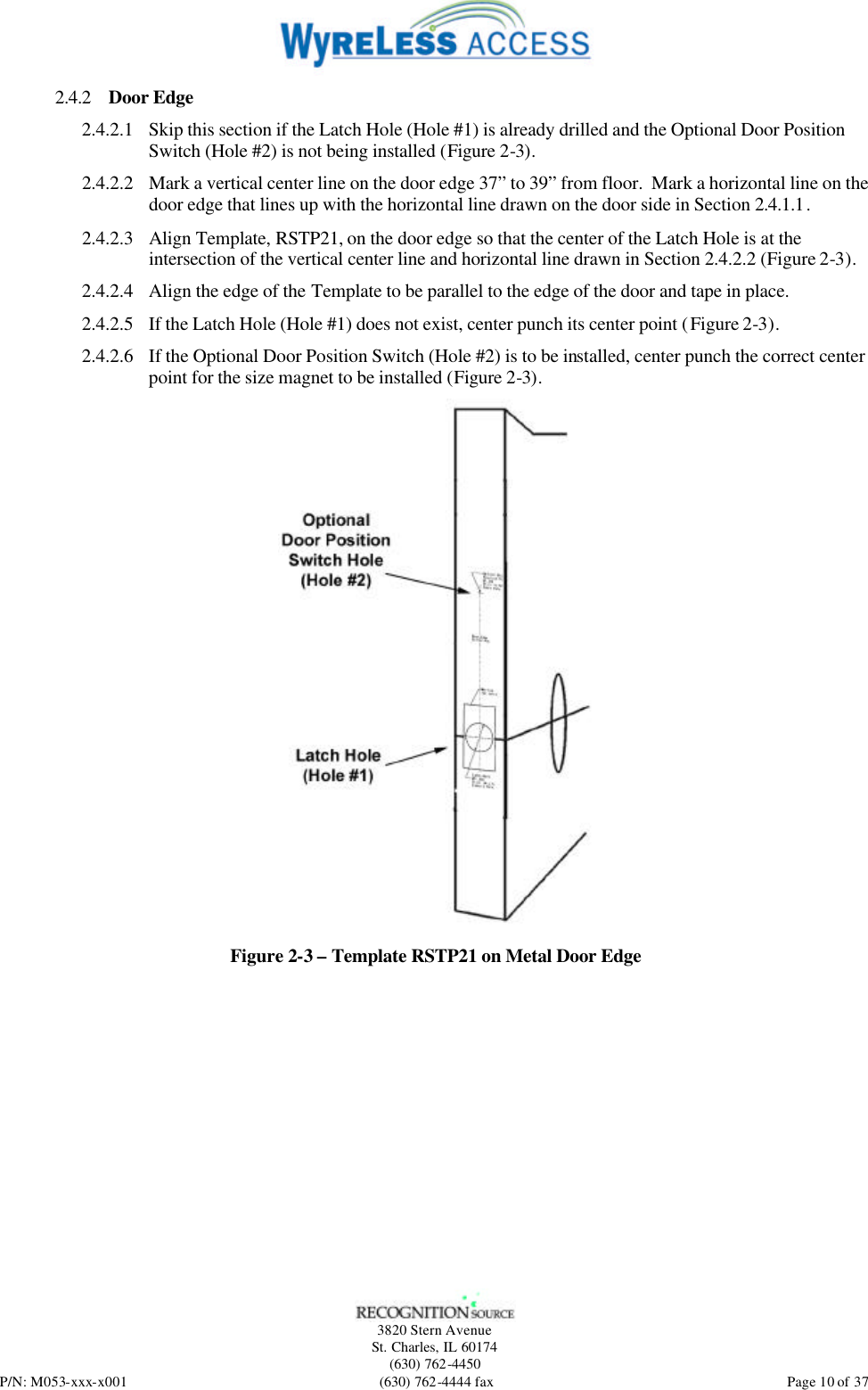   3820 Stern Avenue St. Charles, IL 60174 (630) 762-4450 P/N: M053-xxx-x001 (630) 762-4444 fax  Page 10 of 37 2.4.2 Door Edge 2.4.2.1 Skip this section if the Latch Hole (Hole #1) is already drilled and the Optional Door Position Switch (Hole #2) is not being installed (Figure 2-3). 2.4.2.2 Mark a vertical center line on the door edge 37” to 39” from floor.  Mark a horizontal line on the door edge that lines up with the horizontal line drawn on the door side in Section 2.4.1.1. 2.4.2.3 Align Template, RSTP21, on the door edge so that the center of the Latch Hole is at the intersection of the vertical center line and horizontal line drawn in Section 2.4.2.2 (Figure 2-3). 2.4.2.4 Align the edge of the Template to be parallel to the edge of the door and tape in place. 2.4.2.5 If the Latch Hole (Hole #1) does not exist, center punch its center point (Figure 2-3). 2.4.2.6 If the Optional Door Position Switch (Hole #2) is to be installed, center punch the correct center point for the size magnet to be installed (Figure 2-3).  Figure 2-3 – Template RSTP21 on Metal Door Edge 