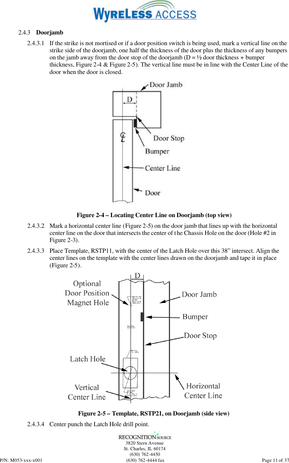   3820 Stern Avenue St. Charles, IL 60174 (630) 762-4450 P/N: M053-xxx-x001 (630) 762-4444 fax  Page 11 of 37 2.4.3 Doorjamb 2.4.3.1 If the strike is not mortised or if a door position switch is being used, mark a vertical line on the strike side of the doorjamb, one half the thickness of the door plus the thickness of any bumpers on the jamb away from the door stop of the doorjamb (D = ½ door thickness + bumper thickness, Figure 2-4 &amp; Figure 2-5). The vertical line must be in line with the Center Line of the door when the door is closed.  Figure 2-4 – Locating Center Line on Doorjamb (top view) 2.4.3.2 Mark a horizontal center line (Figure 2-5) on the door jamb that lines up with the horizontal center line on the door that intersects the center of the Chassis Hole on the door (Hole #2 in Figure 2-3). 2.4.3.3 Place Template, RSTP11, with the center of the Latch Hole over this 38” intersect. Align the center lines on the template with the center lines drawn on the doorjamb and tape it in place (Figure 2-5).  Figure 2-5 – Template, RSTP21, on Doorjamb (side view) 2.4.3.4 Center punch the Latch Hole drill point. 