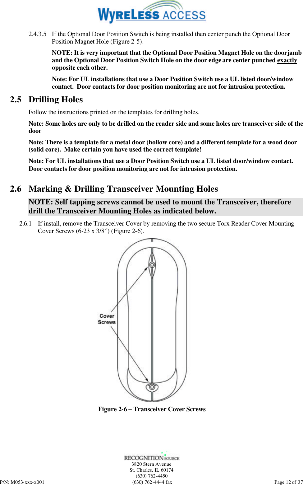   3820 Stern Avenue St. Charles, IL 60174 (630) 762-4450 P/N: M053-xxx-x001 (630) 762-4444 fax  Page 12 of 37 2.4.3.5 If the Optional Door Position Switch is being installed then center punch the Optional Door Position Magnet Hole (Figure 2-5). NOTE: It is very important that the Optional Door Position Magnet Hole on the doorjamb and the Optional Door Position Switch Hole on the door edge are center punched exactly opposite each other. Note: For UL installations that use a Door Position Switch use a UL listed door/window contact.  Door contacts for door position monitoring are not for intrusion protection. 2.5 Drilling Holes Follow the instructions printed on the templates for drilling holes. Note: Some holes are only to be drilled on the reader side and some holes are transceiver side of the door Note: There is a template for a metal door (hollow core) and a different template for a wood door (solid core).  Make certain you have used the correct template! Note: For UL installations that use a Door Position Switch use a UL listed door/window contact.  Door contacts for door position monitoring are not for intrusion protection.  2.6 Marking &amp; Drilling Transceiver Mounting Holes NOTE: Self tapping screws cannot be used to mount the Transceiver, therefore drill the Transceiver Mounting Holes as indicated below. 2.6.1 If install, remove the Transceiver Cover by removing the two secure Torx Reader Cover Mounting Cover Screws (6-23 x 3/8”) (Figure 2-6).  Figure 2-6 – Transceiver Cover Screws 