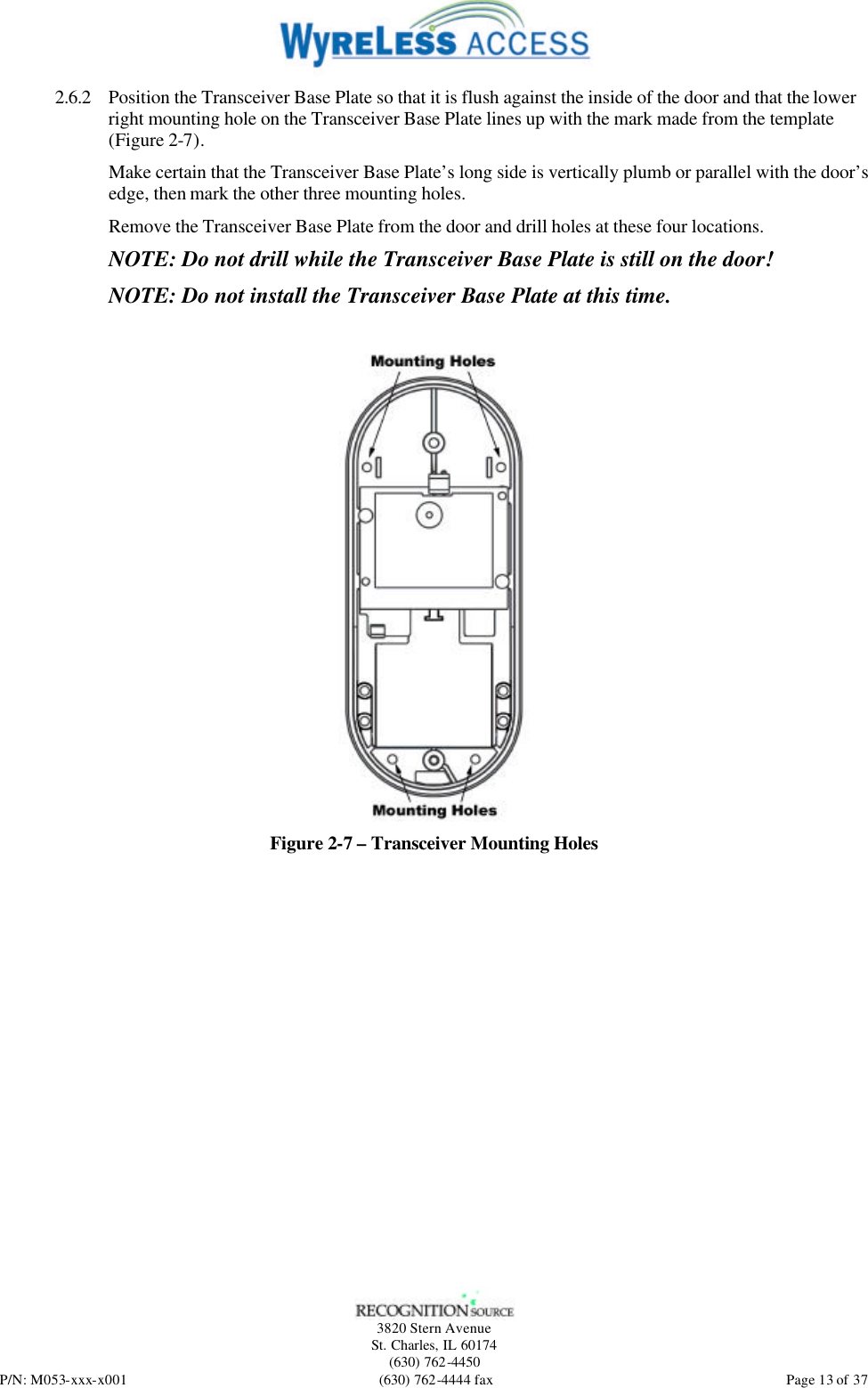   3820 Stern Avenue St. Charles, IL 60174 (630) 762-4450 P/N: M053-xxx-x001 (630) 762-4444 fax  Page 13 of 37 2.6.2 Position the Transceiver Base Plate so that it is flush against the inside of the door and that the lower right mounting hole on the Transceiver Base Plate lines up with the mark made from the template (Figure 2-7). Make certain that the Transceiver Base Plate’s long side is vertically plumb or parallel with the door’s edge, then mark the other three mounting holes. Remove the Transceiver Base Plate from the door and drill holes at these four locations. NOTE: Do not drill while the Transceiver Base Plate is still on the door! NOTE: Do not install the Transceiver Base Plate at this time.   Figure 2-7 – Transceiver Mounting Holes 