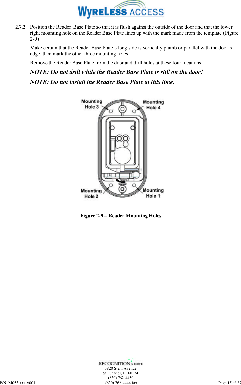   3820 Stern Avenue St. Charles, IL 60174 (630) 762-4450 P/N: M053-xxx-x001 (630) 762-4444 fax  Page 15 of 37 2.7.2 Position the Reader  Base Plate so that it is flush against the outside of the door and that the lower right mounting hole on the Reader Base Plate lines up with the mark made from the template (Figure 2-9). Make certain that the Reader Base Plate’s long side is vertically plumb or parallel with the door’s edge, then mark the other three mounting holes. Remove the Reader Base Plate from the door and drill holes at these four locations. NOTE: Do not drill while the Reader Base Plate is still on the door! NOTE: Do not install the Reader Base Plate at this time.   Figure 2-9 – Reader Mounting Holes  